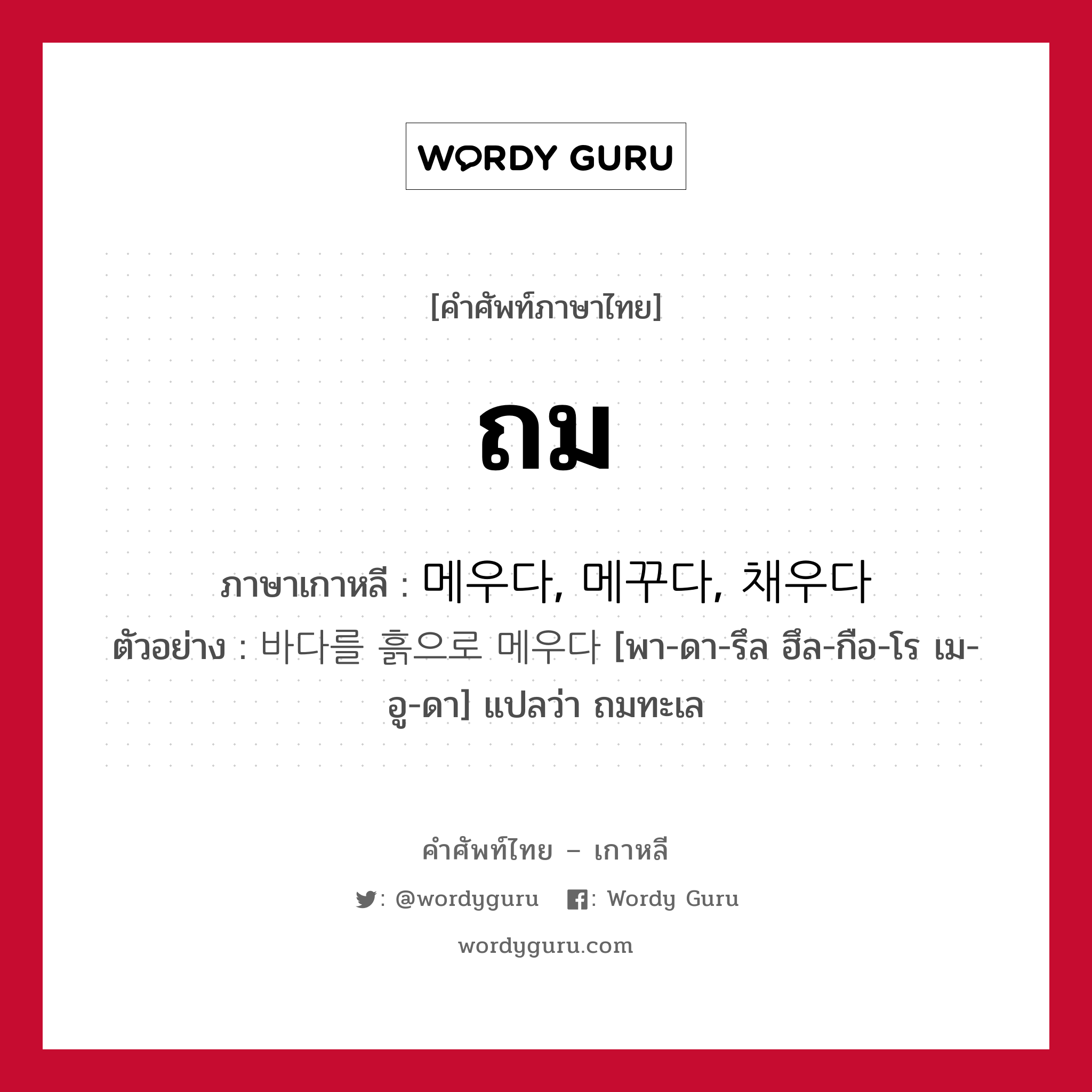 ถม ภาษาเกาหลีคืออะไร, คำศัพท์ภาษาไทย - เกาหลี ถม ภาษาเกาหลี 메우다, 메꾸다, 채우다 ตัวอย่าง 바다를 흙으로 메우다 [พา-ดา-รึล ฮึล-กือ-โร เม-อู-ดา] แปลว่า ถมทะเล