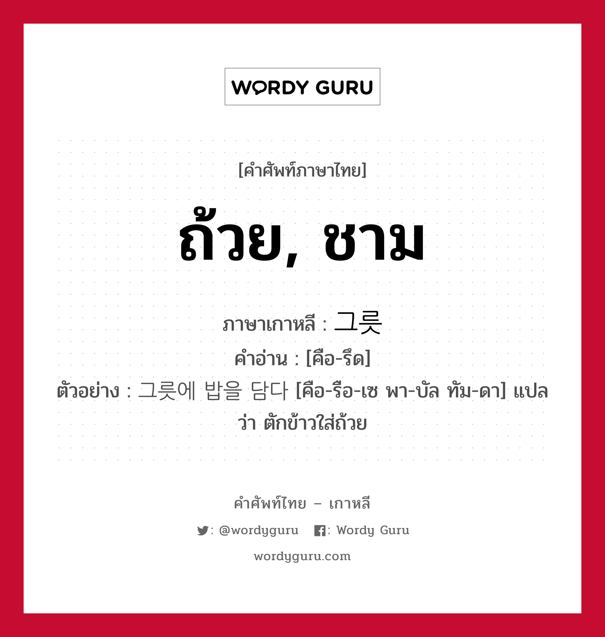 ถ้วย, ชาม ภาษาเกาหลีคืออะไร, คำศัพท์ภาษาไทย - เกาหลี ถ้วย, ชาม ภาษาเกาหลี 그릇 คำอ่าน [คือ-รึด] ตัวอย่าง 그릇에 밥을 담다 [คือ-รือ-เซ พา-บัล ทัม-ดา] แปลว่า ตักข้าวใส่ถ้วย