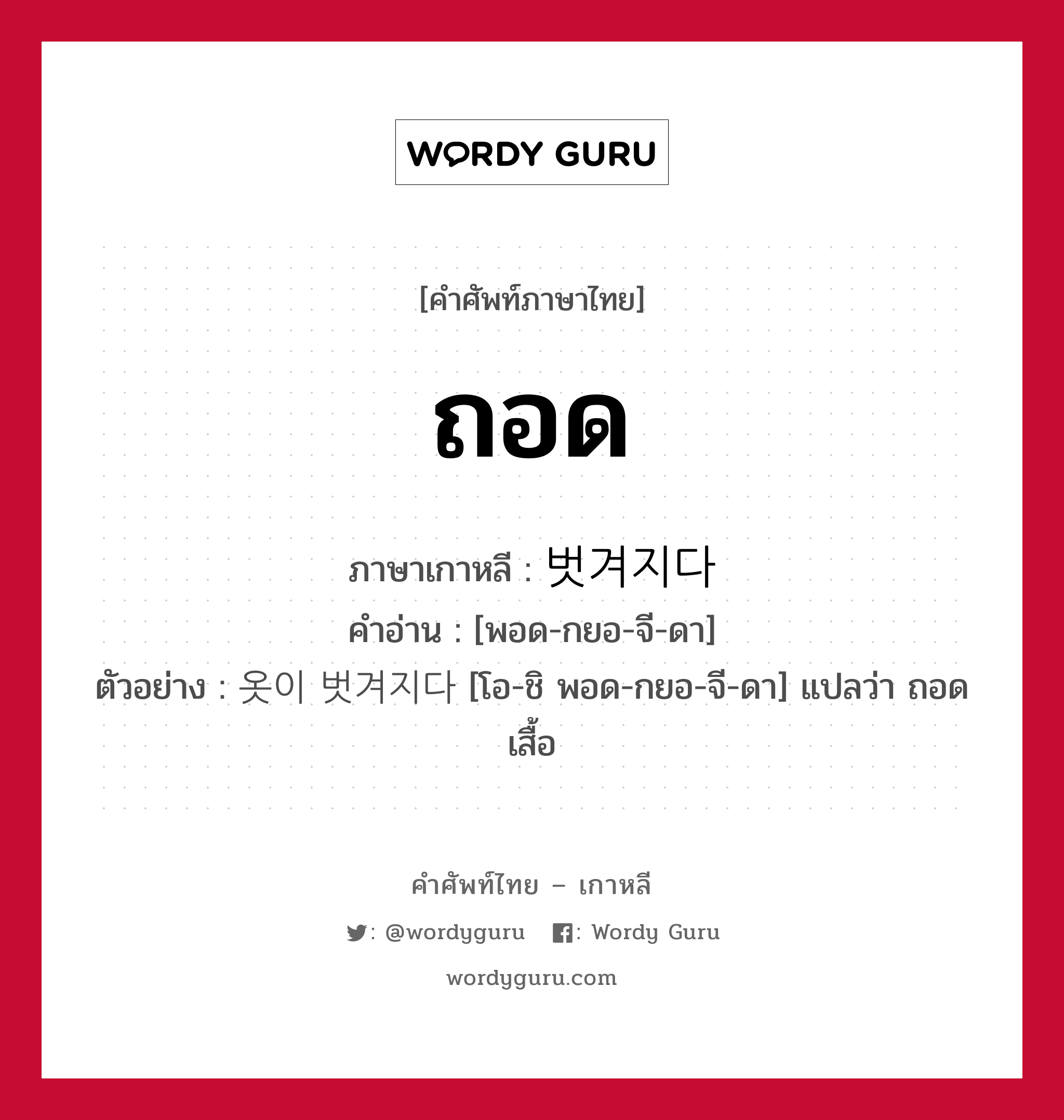 ถอด ภาษาเกาหลีคืออะไร, คำศัพท์ภาษาไทย - เกาหลี ถอด ภาษาเกาหลี 벗겨지다 คำอ่าน [พอด-กยอ-จี-ดา] ตัวอย่าง 옷이 벗겨지다 [โอ-ชิ พอด-กยอ-จี-ดา] แปลว่า ถอดเสื้อ