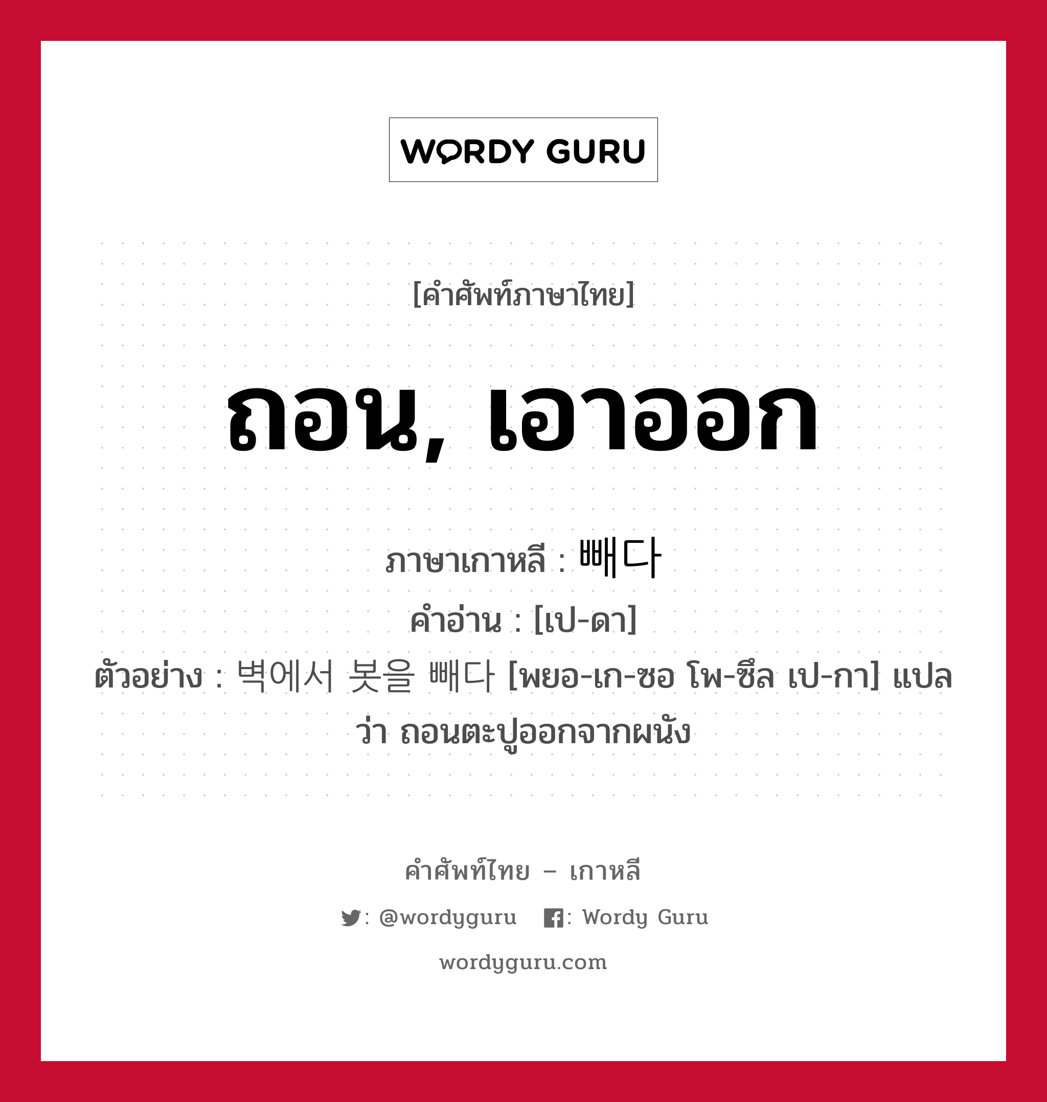 ถอน, เอาออก ภาษาเกาหลีคืออะไร, คำศัพท์ภาษาไทย - เกาหลี ถอน, เอาออก ภาษาเกาหลี 빼다 คำอ่าน [เป-ดา] ตัวอย่าง 벽에서 봇을 빼다 [พยอ-เก-ซอ โพ-ซึล เป-กา] แปลว่า ถอนตะปูออกจากผนัง