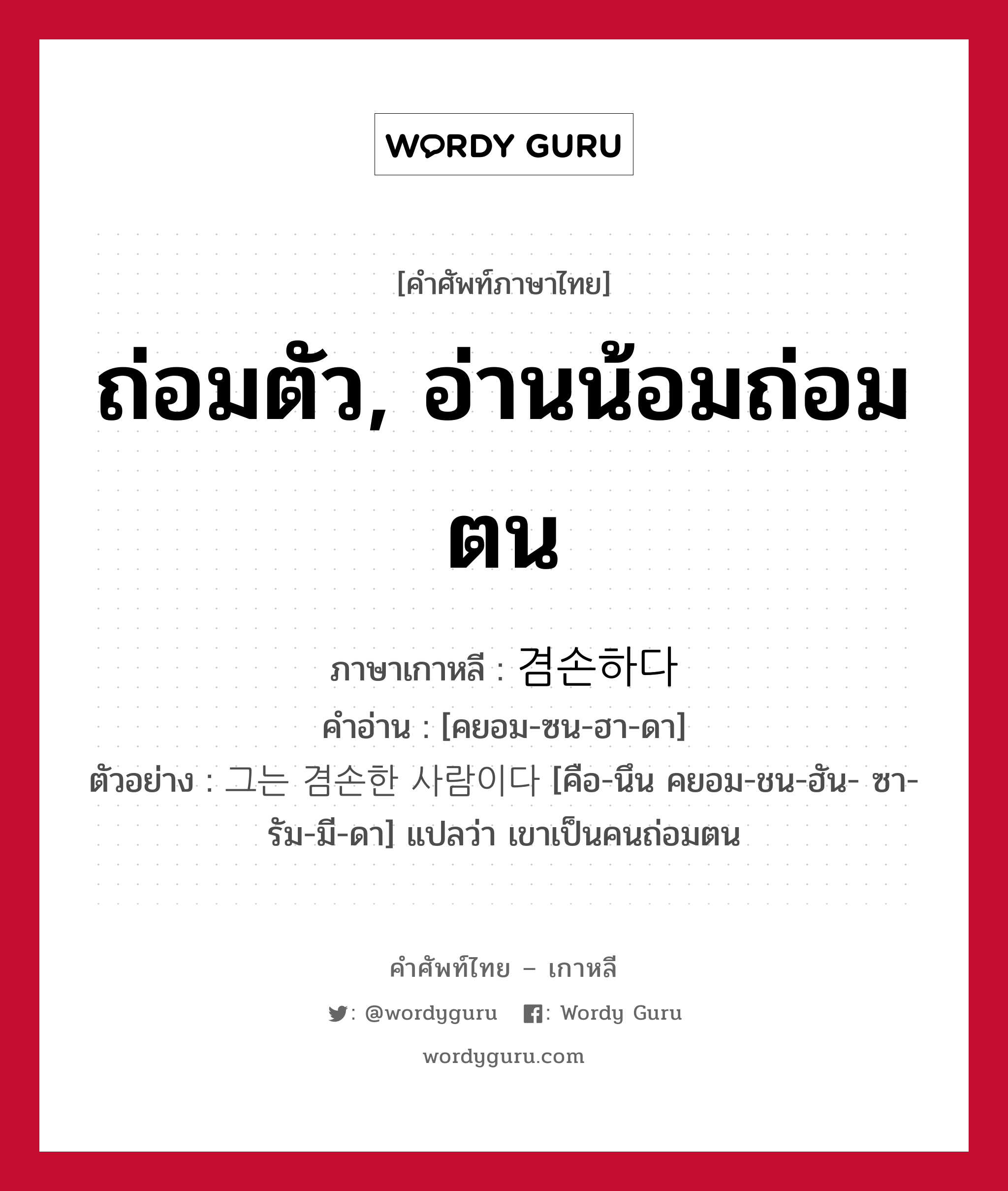 ถ่อมตัว, อ่านน้อมถ่อมตน ภาษาเกาหลีคืออะไร, คำศัพท์ภาษาไทย - เกาหลี ถ่อมตัว, อ่านน้อมถ่อมตน ภาษาเกาหลี 겸손하다 คำอ่าน [คยอม-ซน-ฮา-ดา] ตัวอย่าง 그는 겸손한 사람이다 [คือ-นึน คยอม-ชน-ฮัน- ซา-รัม-มี-ดา] แปลว่า เขาเป็นคนถ่อมตน