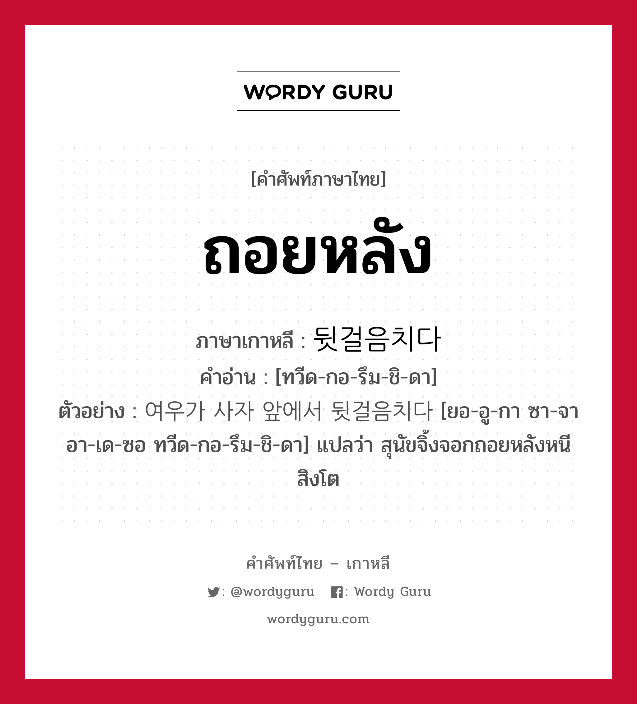 ถอยหลัง ภาษาเกาหลีคืออะไร, คำศัพท์ภาษาไทย - เกาหลี ถอยหลัง ภาษาเกาหลี 뒷걸음치다 คำอ่าน [ทวีด-กอ-รึม-ชิ-ดา] ตัวอย่าง 여우가 사자 앞에서 뒷걸음치다 [ยอ-อู-กา ซา-จา อา-เด-ซอ ทวีด-กอ-รึม-ชิ-ดา] แปลว่า สุนัขจิ้งจอกถอยหลังหนีสิงโต