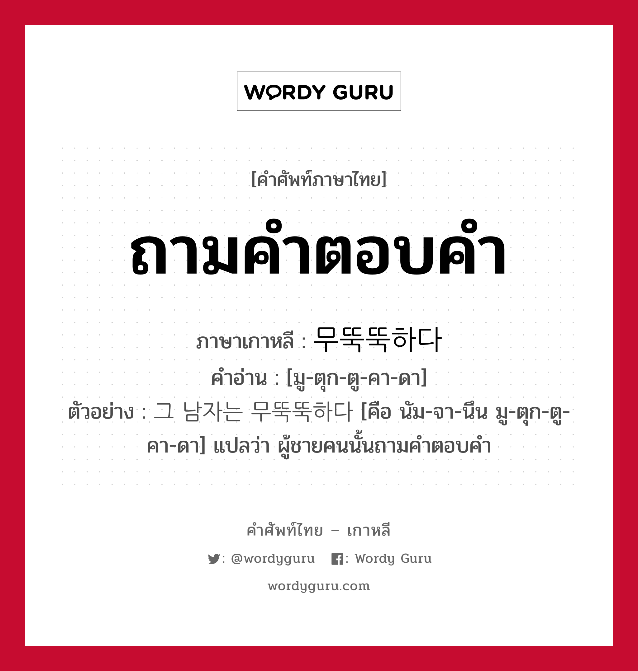 ถามคำตอบคำ ภาษาเกาหลีคืออะไร, คำศัพท์ภาษาไทย - เกาหลี ถามคำตอบคำ ภาษาเกาหลี 무뚝뚝하다 คำอ่าน [มู-ตุก-ตู-คา-ดา] ตัวอย่าง 그 남자는 무뚝뚝하다 [คือ นัม-จา-นึน มู-ตุก-ตู-คา-ดา] แปลว่า ผู้ชายคนนั้นถามคำตอบคำ