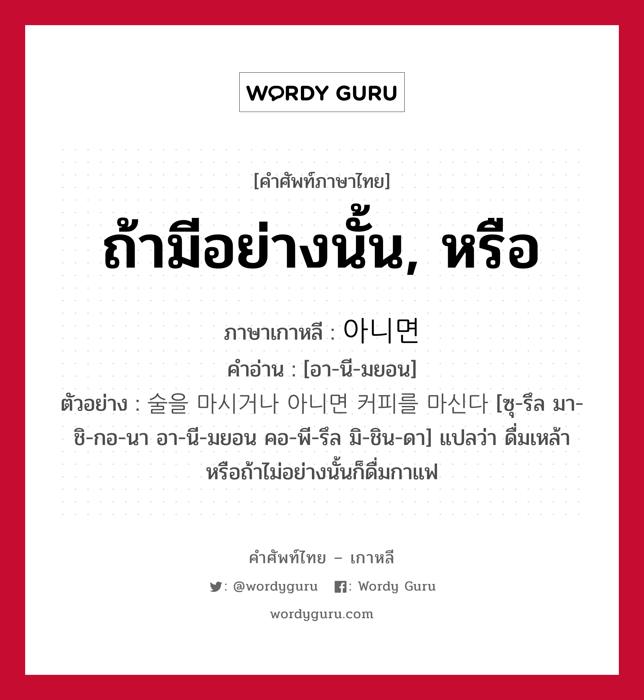 ถ้ามีอย่างนั้น, หรือ ภาษาเกาหลีคืออะไร, คำศัพท์ภาษาไทย - เกาหลี ถ้ามีอย่างนั้น, หรือ ภาษาเกาหลี 아니면 คำอ่าน [อา-นี-มยอน] ตัวอย่าง 술을 마시거나 아니면 커피를 마신다 [ซุ-รึล มา-ชิ-กอ-นา อา-นี-มยอน คอ-พี-รึล มิ-ชิน-ดา] แปลว่า ดื่มเหล้าหรือถ้าไม่อย่างนั้นก็ดื่มกาแฟ