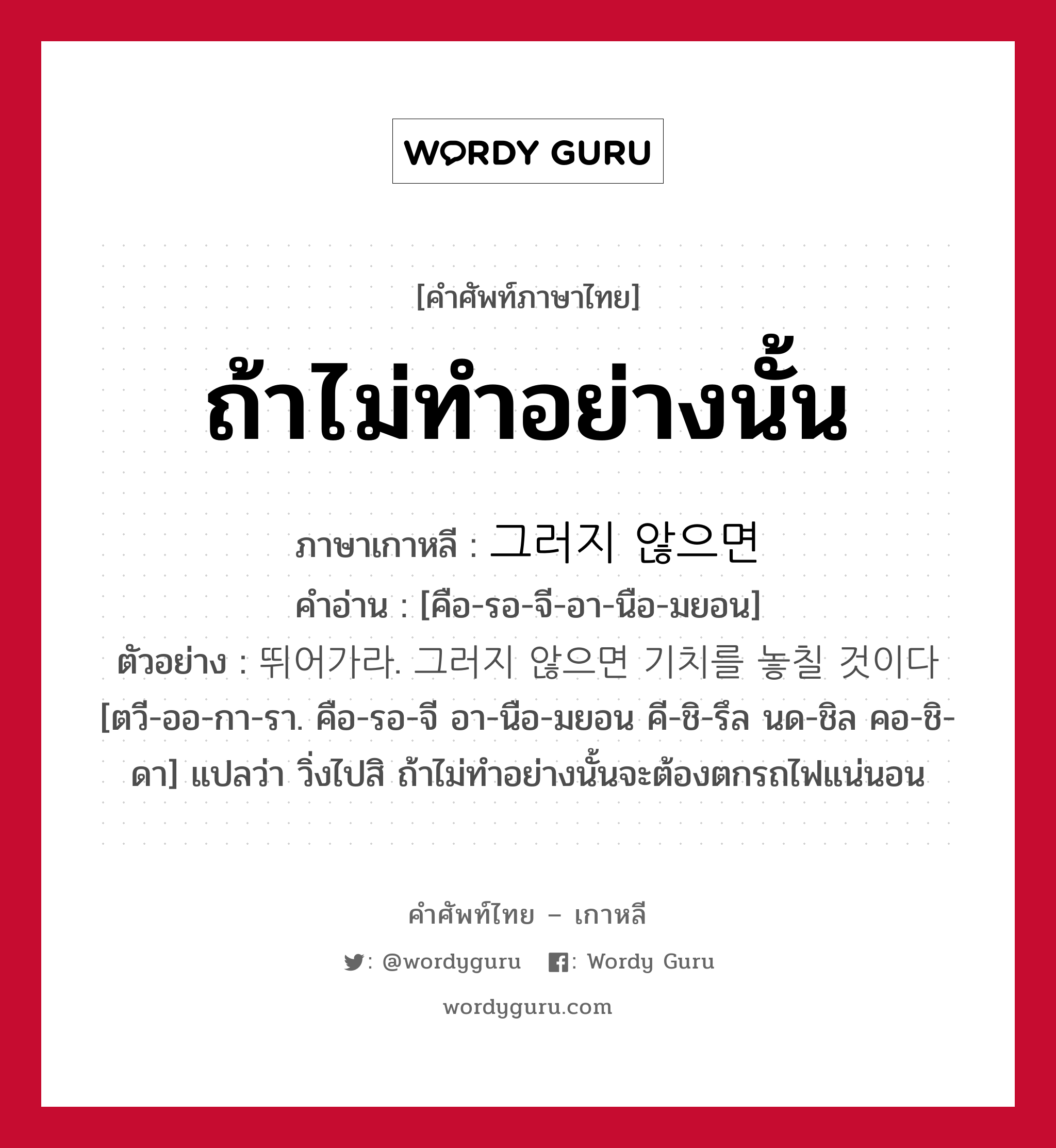 ถ้าไม่ทำอย่างนั้น ภาษาเกาหลีคืออะไร, คำศัพท์ภาษาไทย - เกาหลี ถ้าไม่ทำอย่างนั้น ภาษาเกาหลี 그러지 않으면 คำอ่าน [คือ-รอ-จี-อา-นือ-มยอน] ตัวอย่าง 뛰어가라. 그러지 않으면 기치를 놓칠 것이다 [ตวี-ออ-กา-รา. คือ-รอ-จี อา-นือ-มยอน คี-ชิ-รึล นด-ชิล คอ-ชิ-ดา] แปลว่า วิ่งไปสิ ถ้าไม่ทำอย่างนั้นจะต้องตกรถไฟแน่นอน