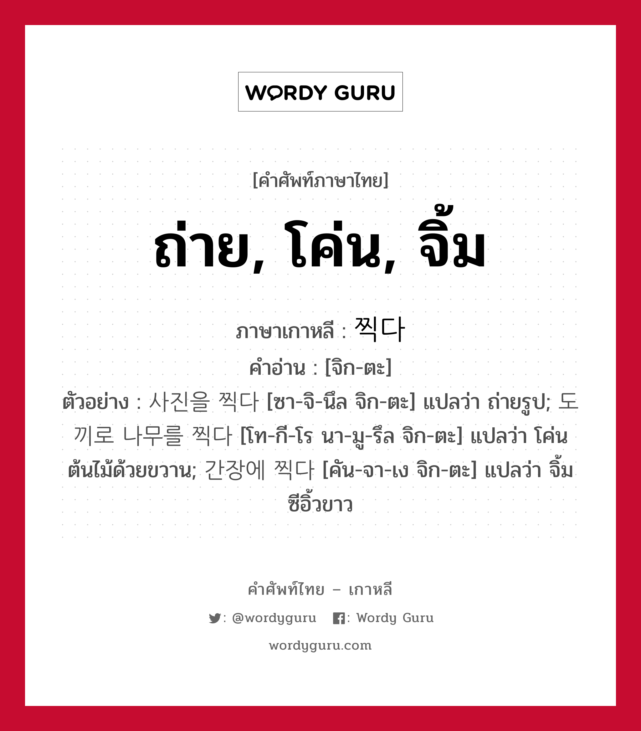 ถ่าย, โค่น, จิ้ม ภาษาเกาหลีคืออะไร, คำศัพท์ภาษาไทย - เกาหลี ถ่าย, โค่น, จิ้ม ภาษาเกาหลี 찍다 คำอ่าน [จิก-ตะ] ตัวอย่าง 사진을 찍다 [ซา-จิ-นึล จิก-ตะ] แปลว่า ถ่ายรูป; 도끼로 나무를 찍다 [โท-กี-โร นา-มู-รึล จิก-ตะ] แปลว่า โค่นต้นไม้ด้วยขวาน; 간장에 찍다 [คัน-จา-เง จิก-ตะ] แปลว่า จิ้มซีอิ้วขาว