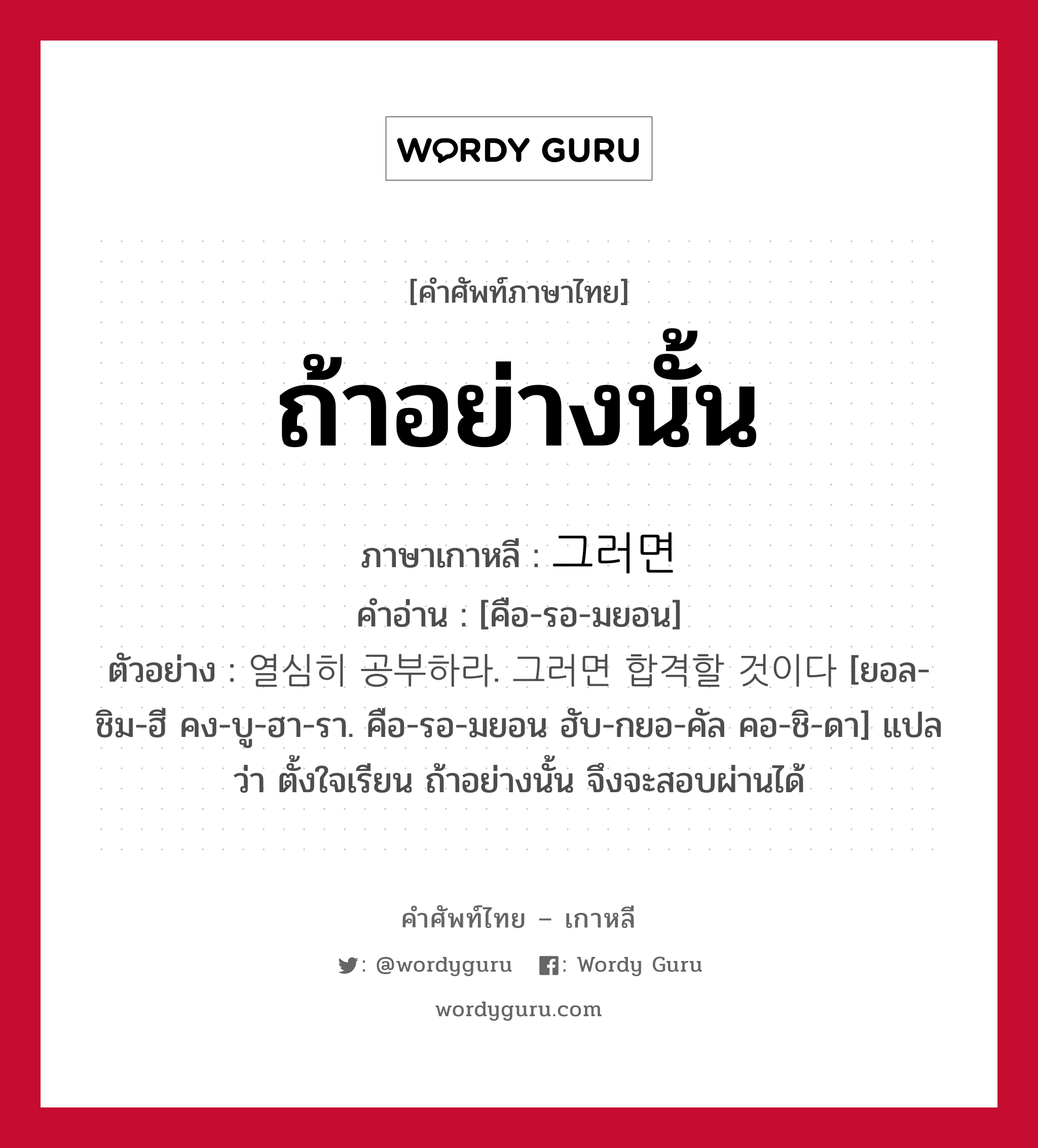 ถ้าอย่างนั้น ภาษาเกาหลีคืออะไร, คำศัพท์ภาษาไทย - เกาหลี ถ้าอย่างนั้น ภาษาเกาหลี 그러면 คำอ่าน [คือ-รอ-มยอน] ตัวอย่าง 열심히 공부하라. 그러면 합격할 것이다 [ยอล-ชิม-ฮี คง-บู-ฮา-รา. คือ-รอ-มยอน ฮับ-กยอ-คัล คอ-ชิ-ดา] แปลว่า ตั้งใจเรียน ถ้าอย่างนั้น จึงจะสอบผ่านได้