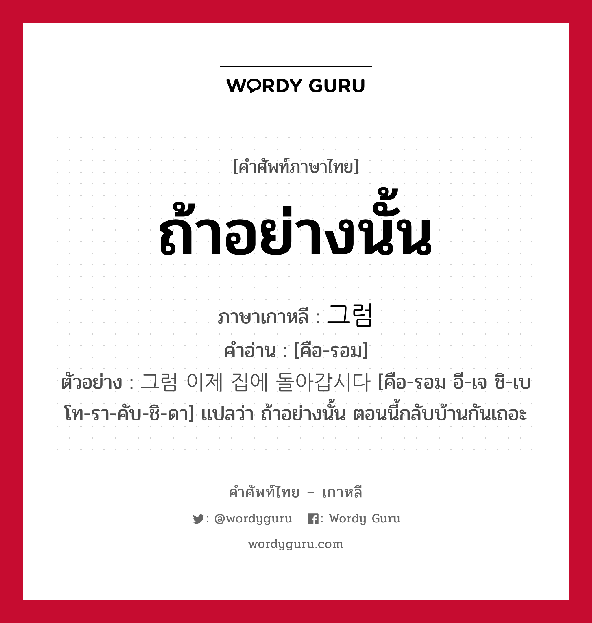 ถ้าอย่างนั้น ภาษาเกาหลีคืออะไร, คำศัพท์ภาษาไทย - เกาหลี ถ้าอย่างนั้น ภาษาเกาหลี 그럼 คำอ่าน [คือ-รอม] ตัวอย่าง 그럼 이제 집에 돌아갑시다 [คือ-รอม อี-เจ ชิ-เบ โท-รา-คับ-ชิ-ดา] แปลว่า ถ้าอย่างนั้น ตอนนี้กลับบ้านกันเถอะ