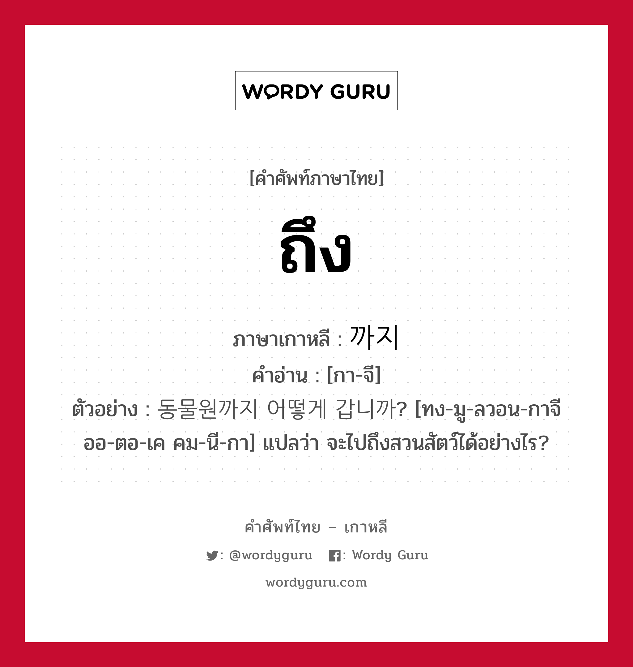 ถึง ภาษาเกาหลีคืออะไร, คำศัพท์ภาษาไทย - เกาหลี ถึง ภาษาเกาหลี 까지 คำอ่าน [กา-จี] ตัวอย่าง 동물원까지 어떻게 갑니까? [ทง-มู-ลวอน-กาจี ออ-ตอ-เค คม-นี-กา] แปลว่า จะไปถึงสวนสัตว์ได้อย่างไร?