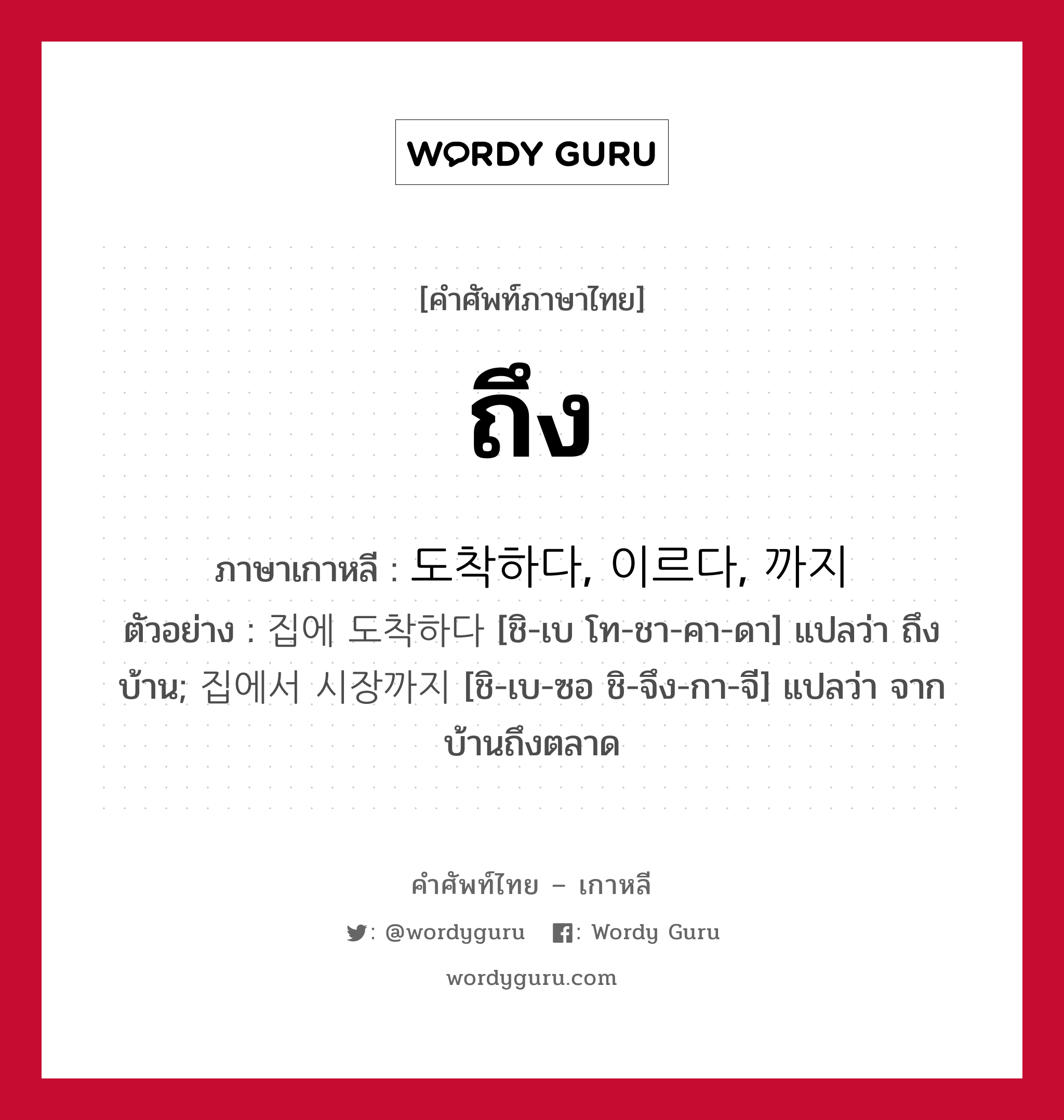 ถึง ภาษาเกาหลีคืออะไร, คำศัพท์ภาษาไทย - เกาหลี ถึง ภาษาเกาหลี 도착하다, 이르다, 까지 ตัวอย่าง 집에 도착하다 [ชิ-เบ โท-ชา-คา-ดา] แปลว่า ถึงบ้าน; 집에서 시장까지 [ชิ-เบ-ซอ ชิ-จึง-กา-จี] แปลว่า จากบ้านถึงตลาด