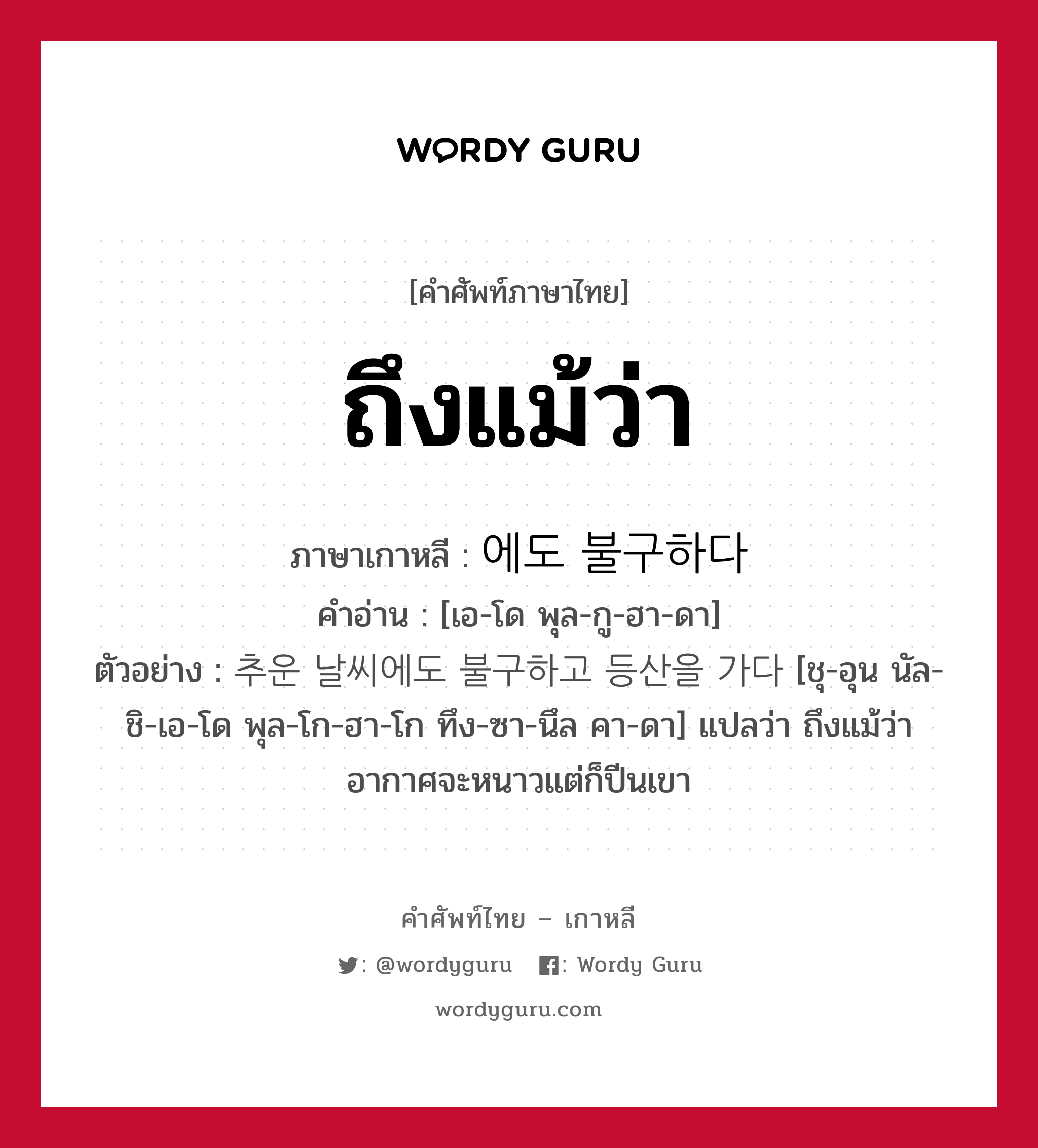 ถึงแม้ว่า ภาษาเกาหลีคืออะไร, คำศัพท์ภาษาไทย - เกาหลี ถึงแม้ว่า ภาษาเกาหลี 에도 불구하다 คำอ่าน [เอ-โด พุล-กู-ฮา-ดา] ตัวอย่าง 추운 날씨에도 불구하고 등산을 가다 [ชุ-อุน นัล-ชิ-เอ-โด พุล-โก-ฮา-โก ทึง-ซา-นึล คา-ดา] แปลว่า ถึงแม้ว่าอากาศจะหนาวแต่ก็ปีนเขา