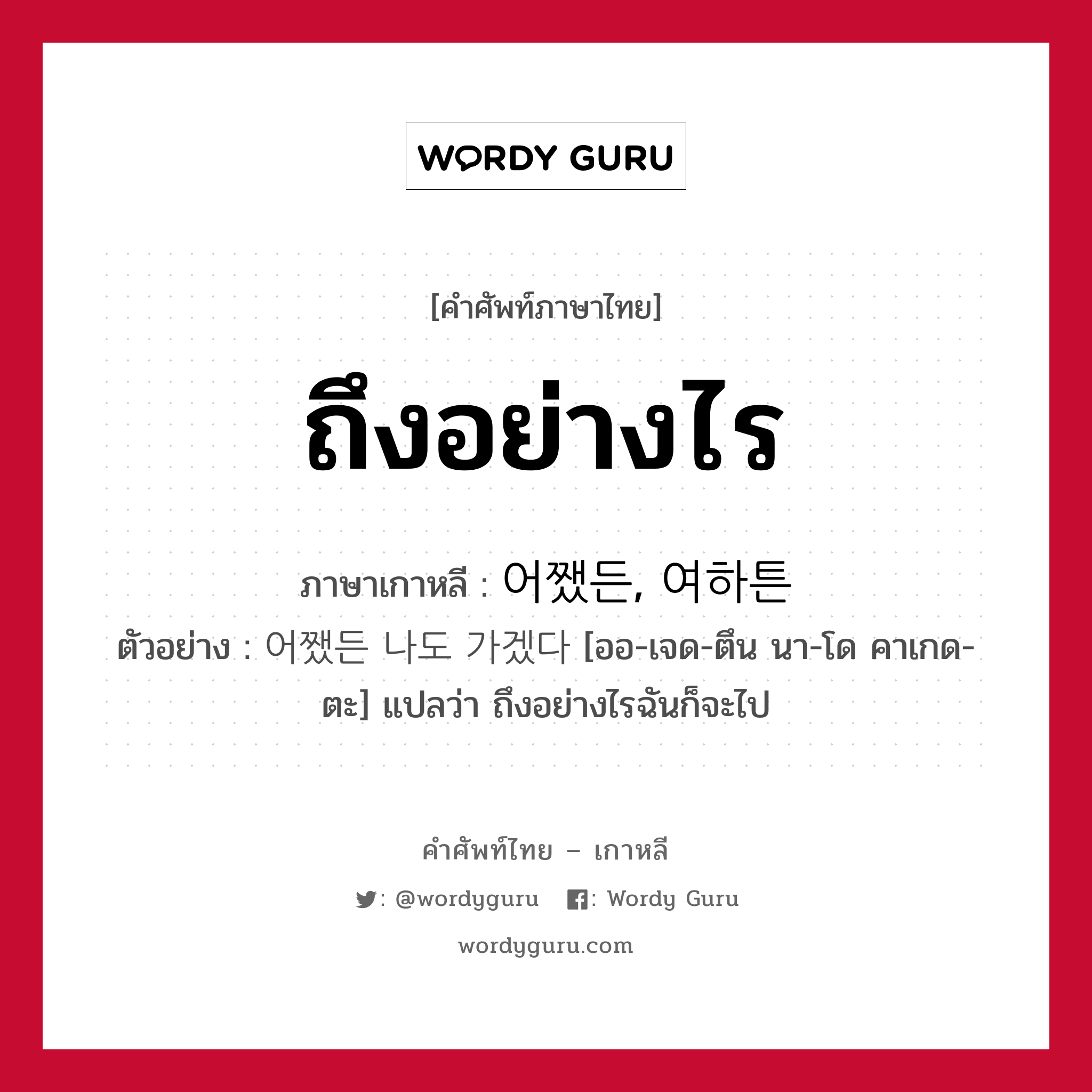 ถึงอย่างไร ภาษาเกาหลีคืออะไร, คำศัพท์ภาษาไทย - เกาหลี ถึงอย่างไร ภาษาเกาหลี 어쨌든, 여하튼 ตัวอย่าง 어쨌든 나도 가겠다 [ออ-เจด-ตึน นา-โด คาเกด-ตะ] แปลว่า ถึงอย่างไรฉันก็จะไป