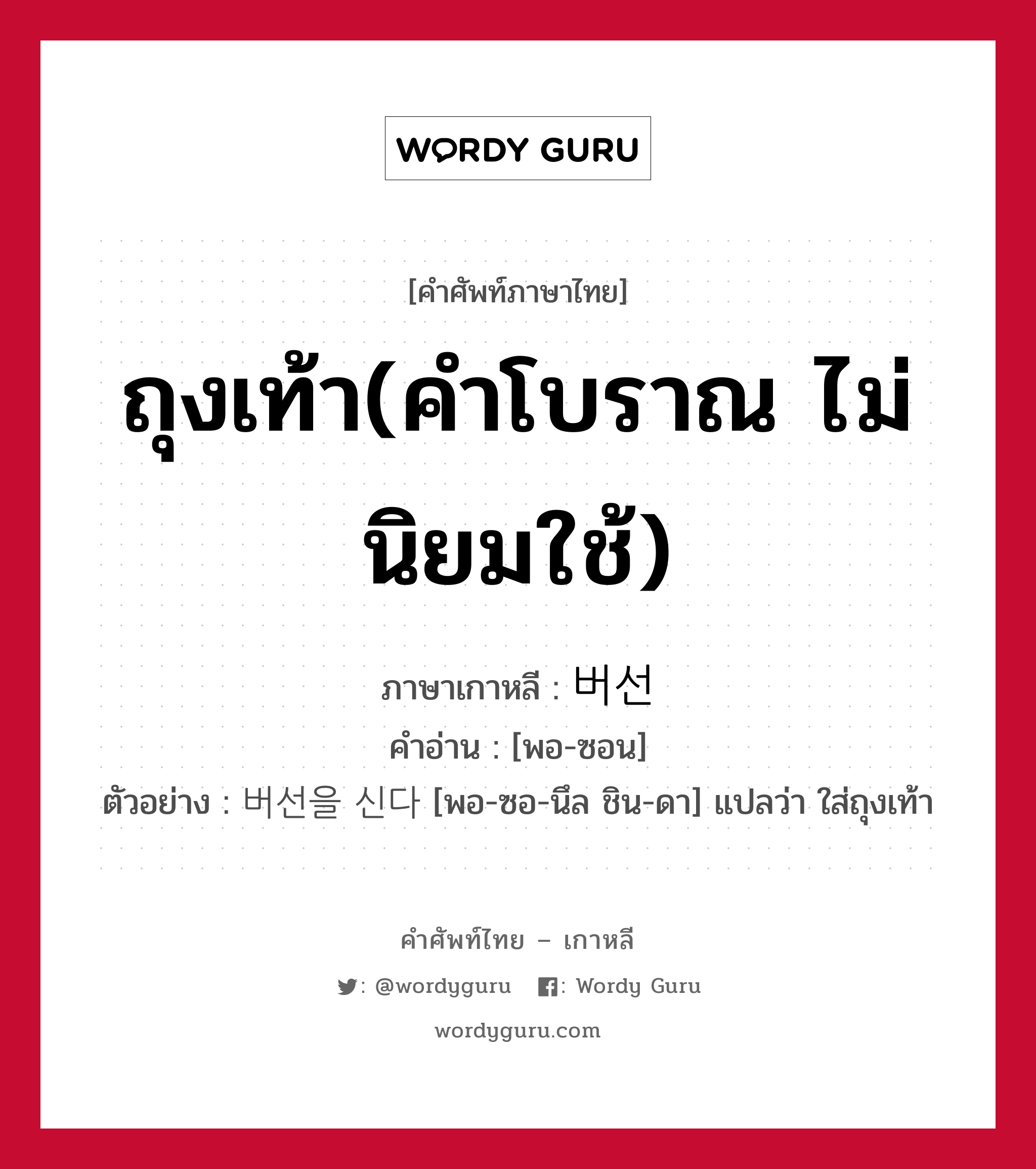 ถุงเท้า(คำโบราณ ไม่นิยมใช้) ภาษาเกาหลีคืออะไร, คำศัพท์ภาษาไทย - เกาหลี ถุงเท้า(คำโบราณ ไม่นิยมใช้) ภาษาเกาหลี 버선 คำอ่าน [พอ-ซอน] ตัวอย่าง 버선을 신다 [พอ-ซอ-นึล ชิน-ดา] แปลว่า ใส่ถุงเท้า