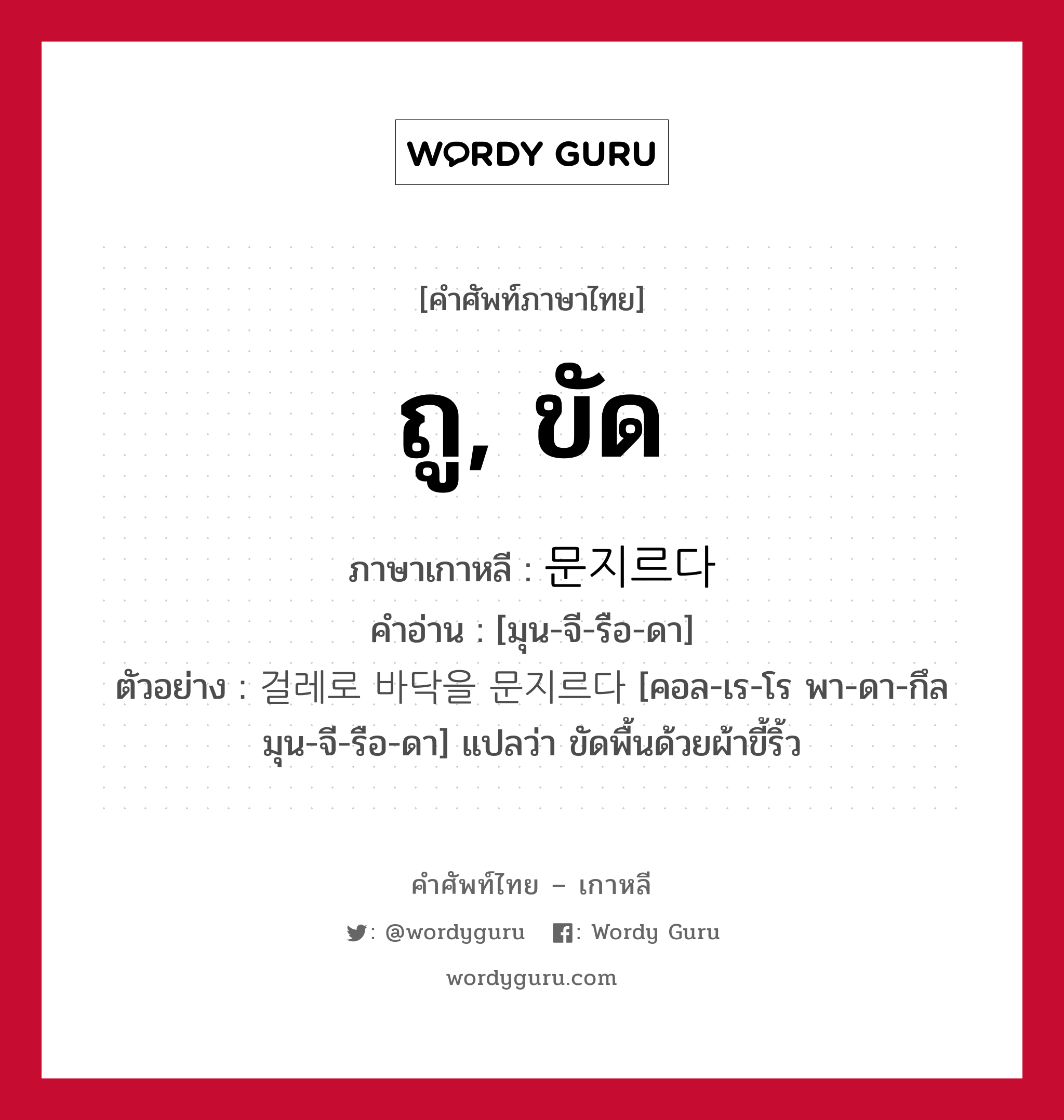 ถู, ขัด ภาษาเกาหลีคืออะไร, คำศัพท์ภาษาไทย - เกาหลี ถู, ขัด ภาษาเกาหลี 문지르다 คำอ่าน [มุน-จี-รือ-ดา] ตัวอย่าง 걸레로 바닥을 문지르다 [คอล-เร-โร พา-ดา-กึล มุน-จี-รือ-ดา] แปลว่า ขัดพื้นด้วยผ้าขี้ริ้ว