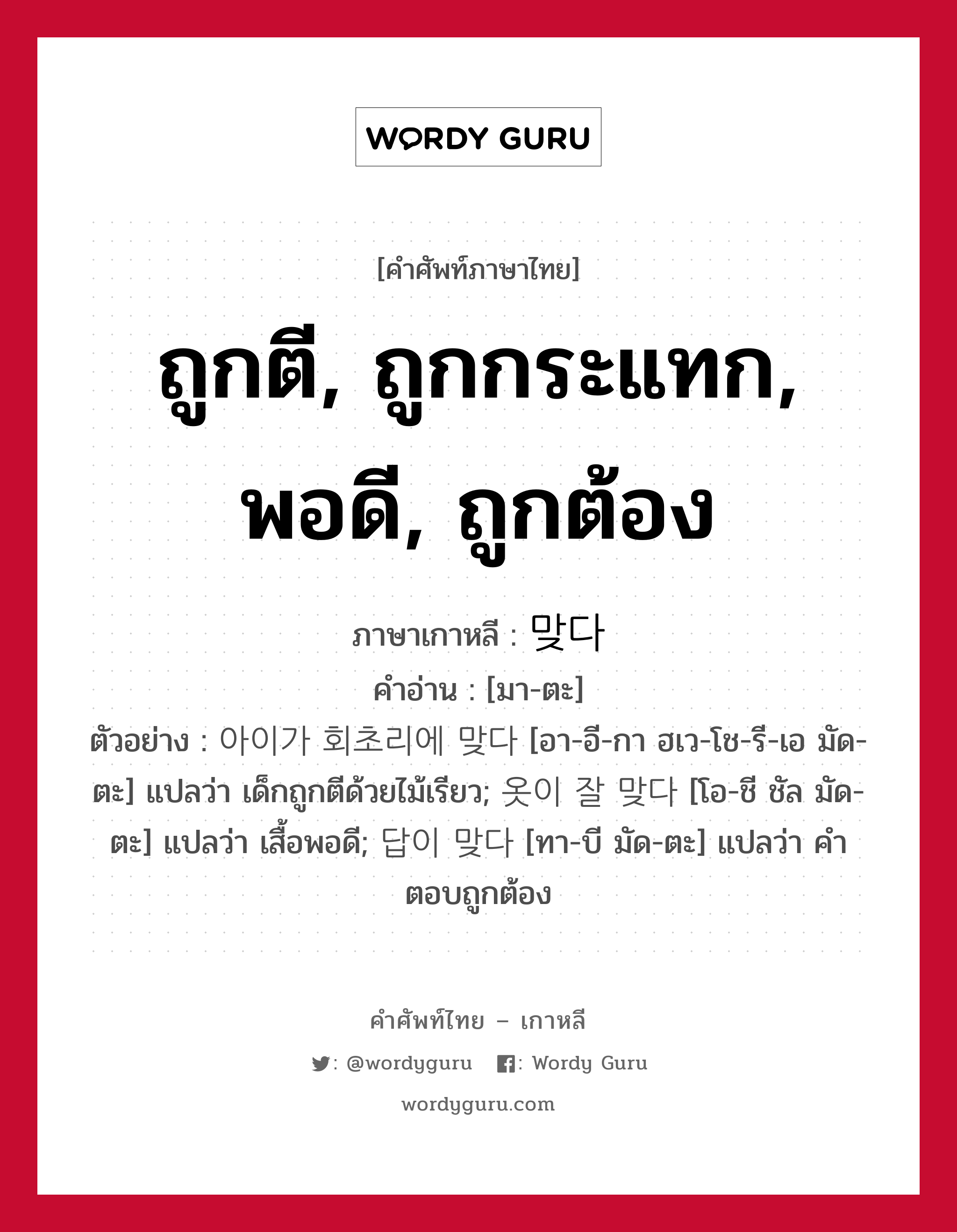 ถูกตี, ถูกกระแทก, พอดี, ถูกต้อง ภาษาเกาหลีคืออะไร, คำศัพท์ภาษาไทย - เกาหลี ถูกตี, ถูกกระแทก, พอดี, ถูกต้อง ภาษาเกาหลี 맞다 คำอ่าน [มา-ตะ] ตัวอย่าง 아이가 회초리에 맞다 [อา-อี-กา ฮเว-โช-รี-เอ มัด-ตะ] แปลว่า เด็กถูกตีด้วยไม้เรียว; 옷이 잘 맞다 [โอ-ชี ชัล มัด-ตะ] แปลว่า เสื้อพอดี; 답이 맞다 [ทา-บี มัด-ตะ] แปลว่า คำตอบถูกต้อง