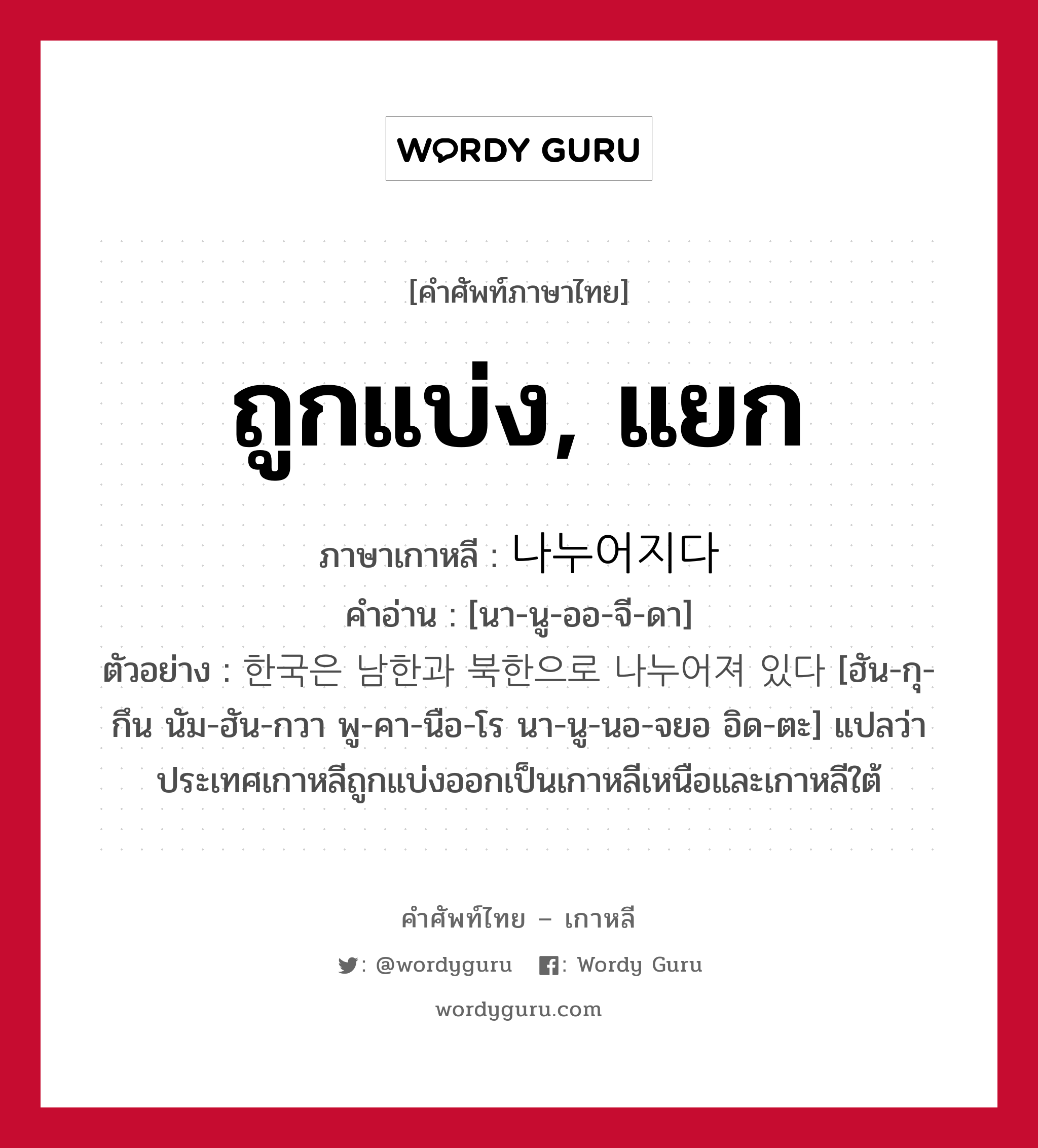 ถูกแบ่ง, แยก ภาษาเกาหลีคืออะไร, คำศัพท์ภาษาไทย - เกาหลี ถูกแบ่ง, แยก ภาษาเกาหลี 나누어지다 คำอ่าน [นา-นู-ออ-จี-ดา] ตัวอย่าง 한국은 남한과 북한으로 나누어져 있다 [ฮัน-กุ-กึน นัม-ฮัน-กวา พู-คา-นือ-โร นา-นู-นอ-จยอ อิด-ตะ] แปลว่า ประเทศเกาหลีถูกแบ่งออกเป็นเกาหลีเหนือและเกาหลีใต้