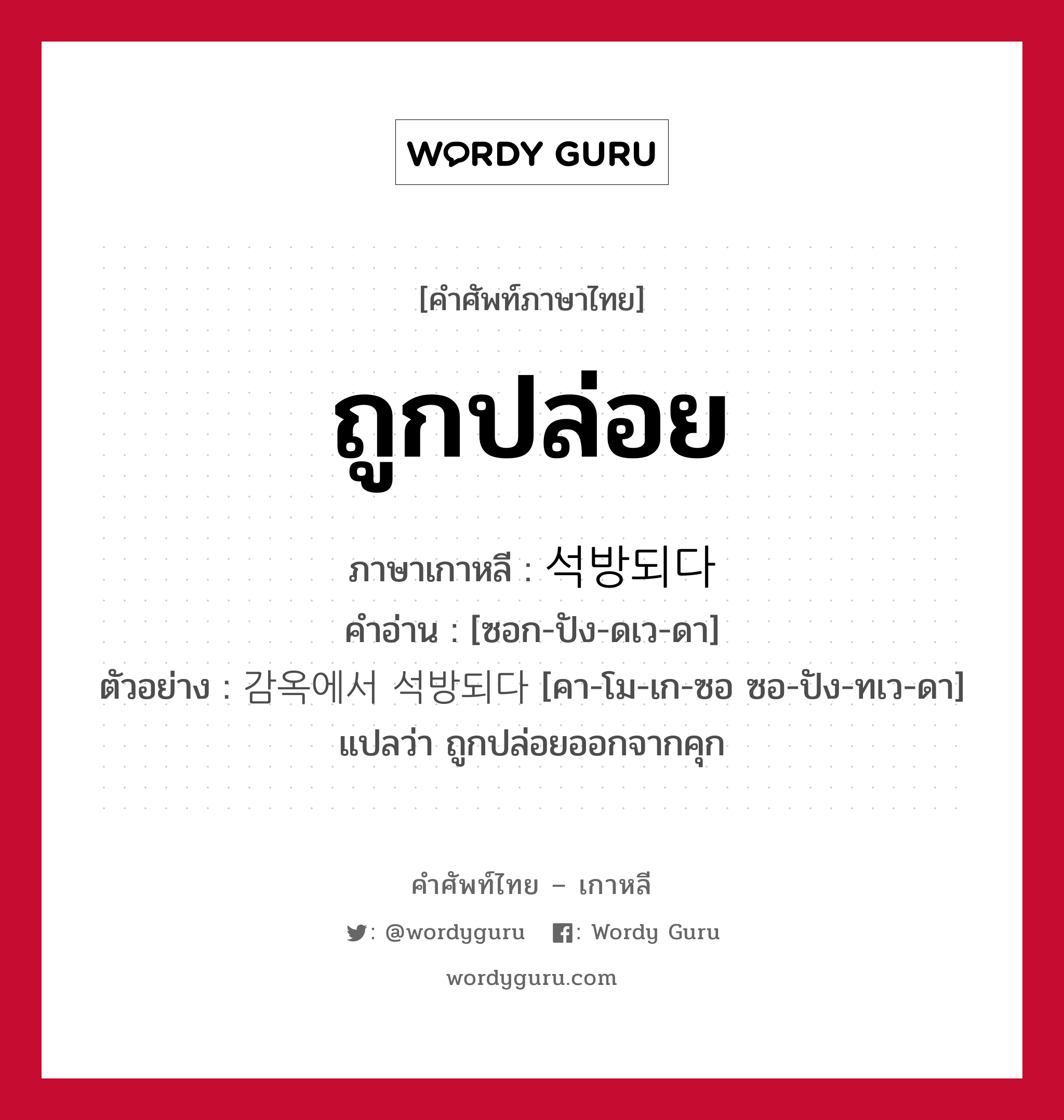 ถูกปล่อย ภาษาเกาหลีคืออะไร, คำศัพท์ภาษาไทย - เกาหลี ถูกปล่อย ภาษาเกาหลี 석방되다 คำอ่าน [ซอก-ปัง-ดเว-ดา] ตัวอย่าง 감옥에서 석방되다 [คา-โม-เก-ซอ ซอ-ปัง-ทเว-ดา] แปลว่า ถูกปล่อยออกจากคุก