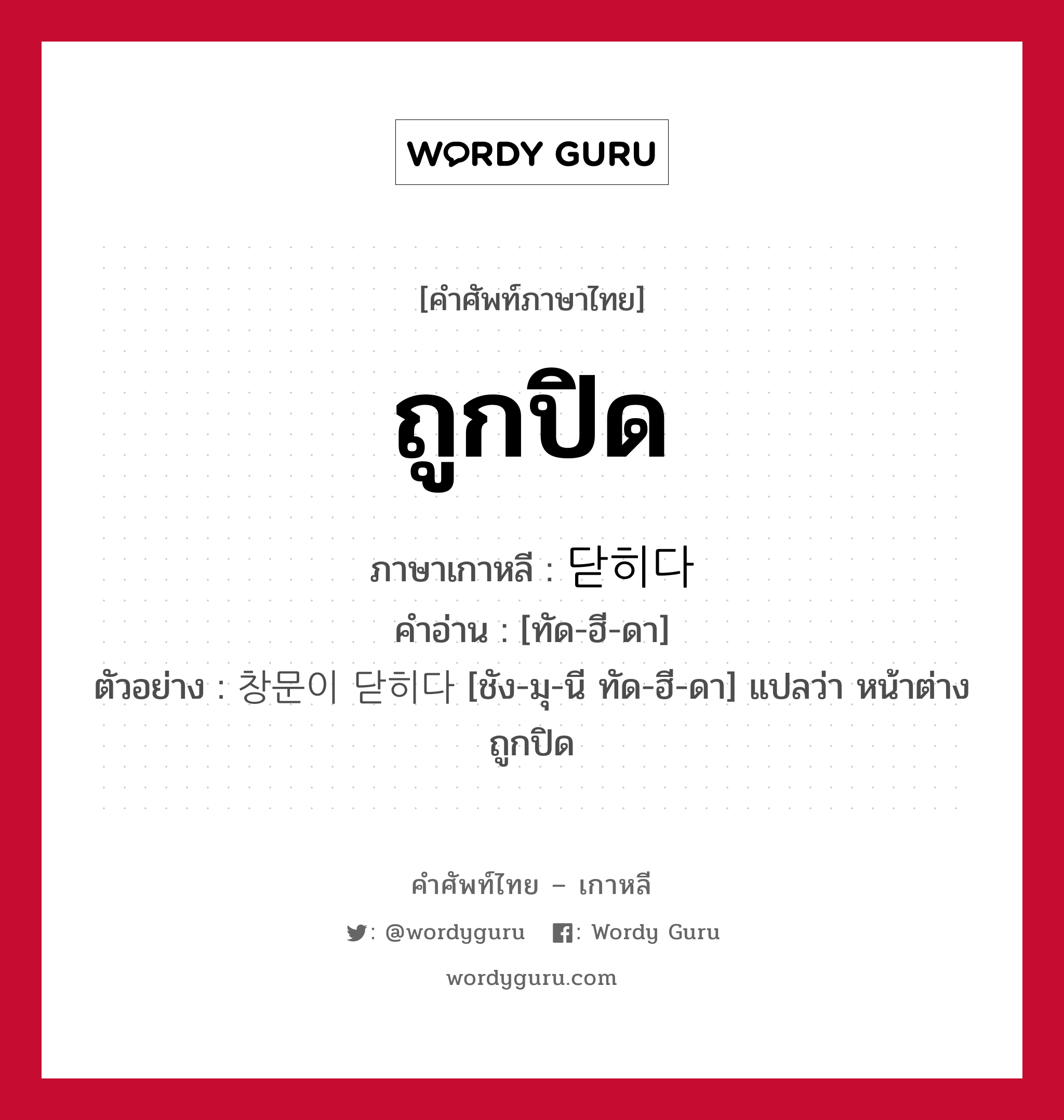 ถูกปิด ภาษาเกาหลีคืออะไร, คำศัพท์ภาษาไทย - เกาหลี ถูกปิด ภาษาเกาหลี 닫히다 คำอ่าน [ทัด-ฮี-ดา] ตัวอย่าง 창문이 닫히다 [ชัง-มุ-นี ทัด-ฮี-ดา] แปลว่า หน้าต่างถูกปิด