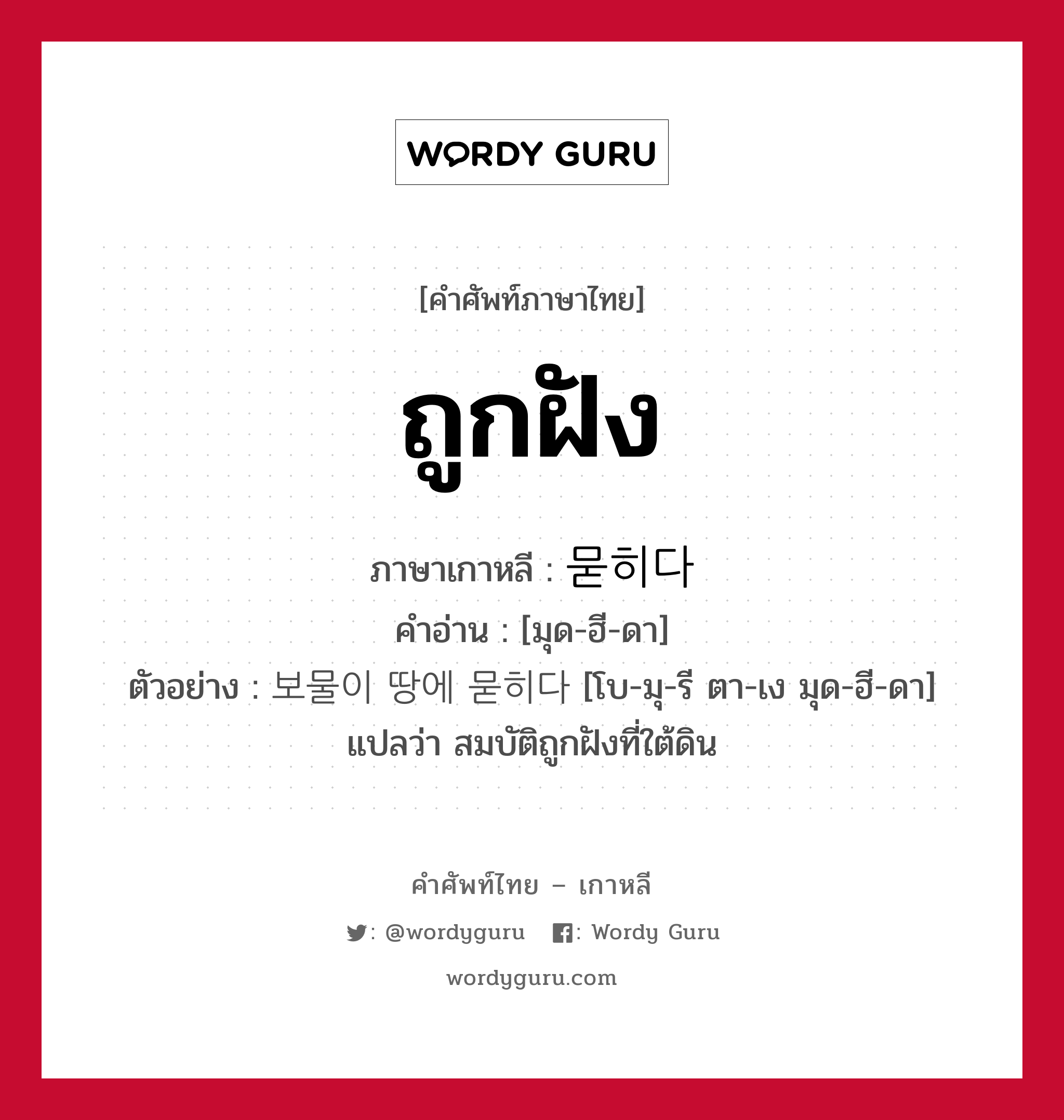 ถูกฝัง ภาษาเกาหลีคืออะไร, คำศัพท์ภาษาไทย - เกาหลี ถูกฝัง ภาษาเกาหลี 묻히다 คำอ่าน [มุด-ฮี-ดา] ตัวอย่าง 보물이 땅에 묻히다 [โบ-มุ-รี ตา-เง มุด-ฮี-ดา] แปลว่า สมบัติถูกฝังที่ใต้ดิน