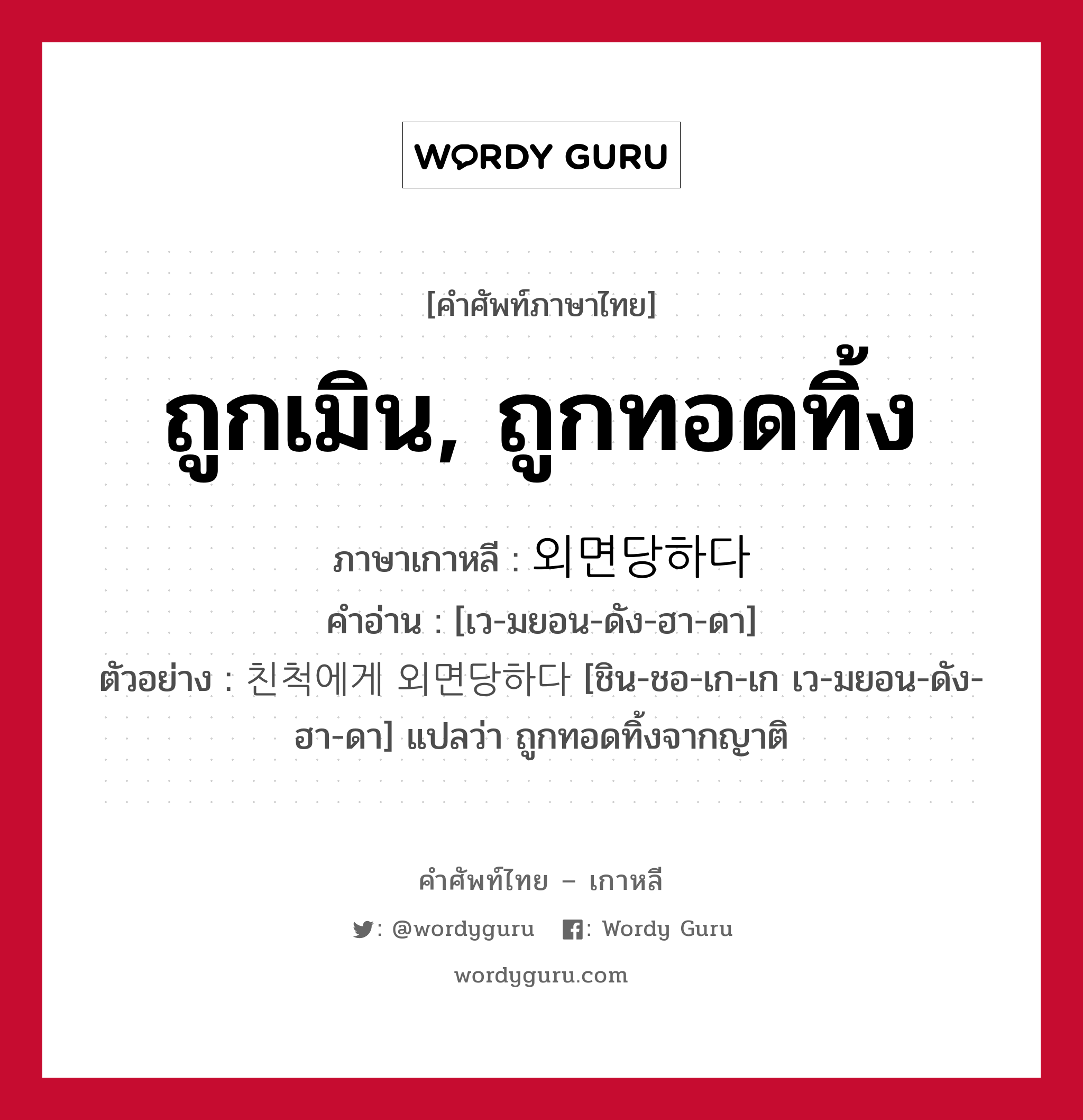 ถูกเมิน, ถูกทอดทิ้ง ภาษาเกาหลีคืออะไร, คำศัพท์ภาษาไทย - เกาหลี ถูกเมิน, ถูกทอดทิ้ง ภาษาเกาหลี 외면당하다 คำอ่าน [เว-มยอน-ดัง-ฮา-ดา] ตัวอย่าง 친척에게 외면당하다 [ชิน-ชอ-เก-เก เว-มยอน-ดัง-ฮา-ดา] แปลว่า ถูกทอดทิ้งจากญาติ