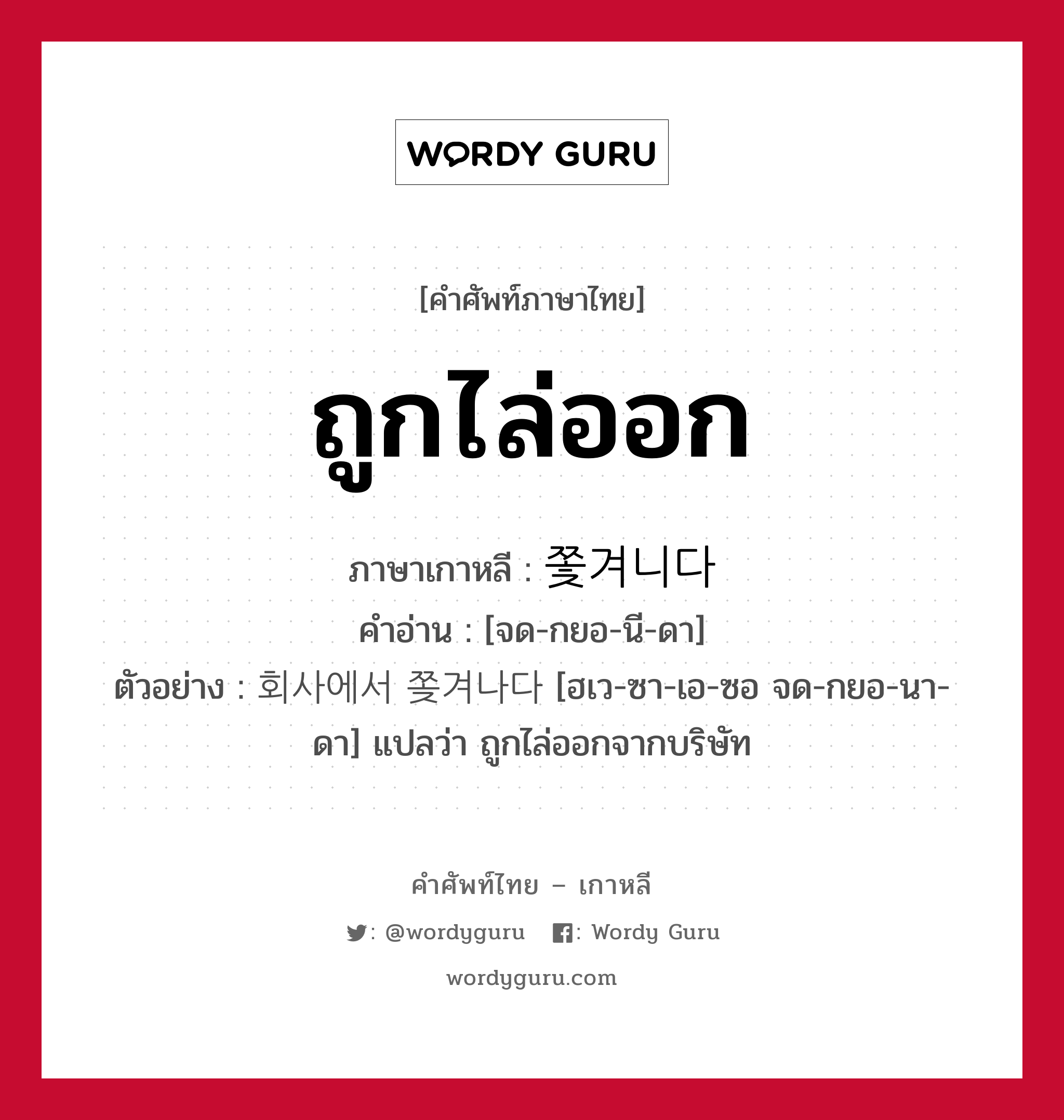 ถูกไล่ออก ภาษาเกาหลีคืออะไร, คำศัพท์ภาษาไทย - เกาหลี ถูกไล่ออก ภาษาเกาหลี 쫓겨니다 คำอ่าน [จด-กยอ-นี-ดา] ตัวอย่าง 회사에서 쫒겨나다 [ฮเว-ซา-เอ-ซอ จด-กยอ-นา-ดา] แปลว่า ถูกไล่ออกจากบริษัท