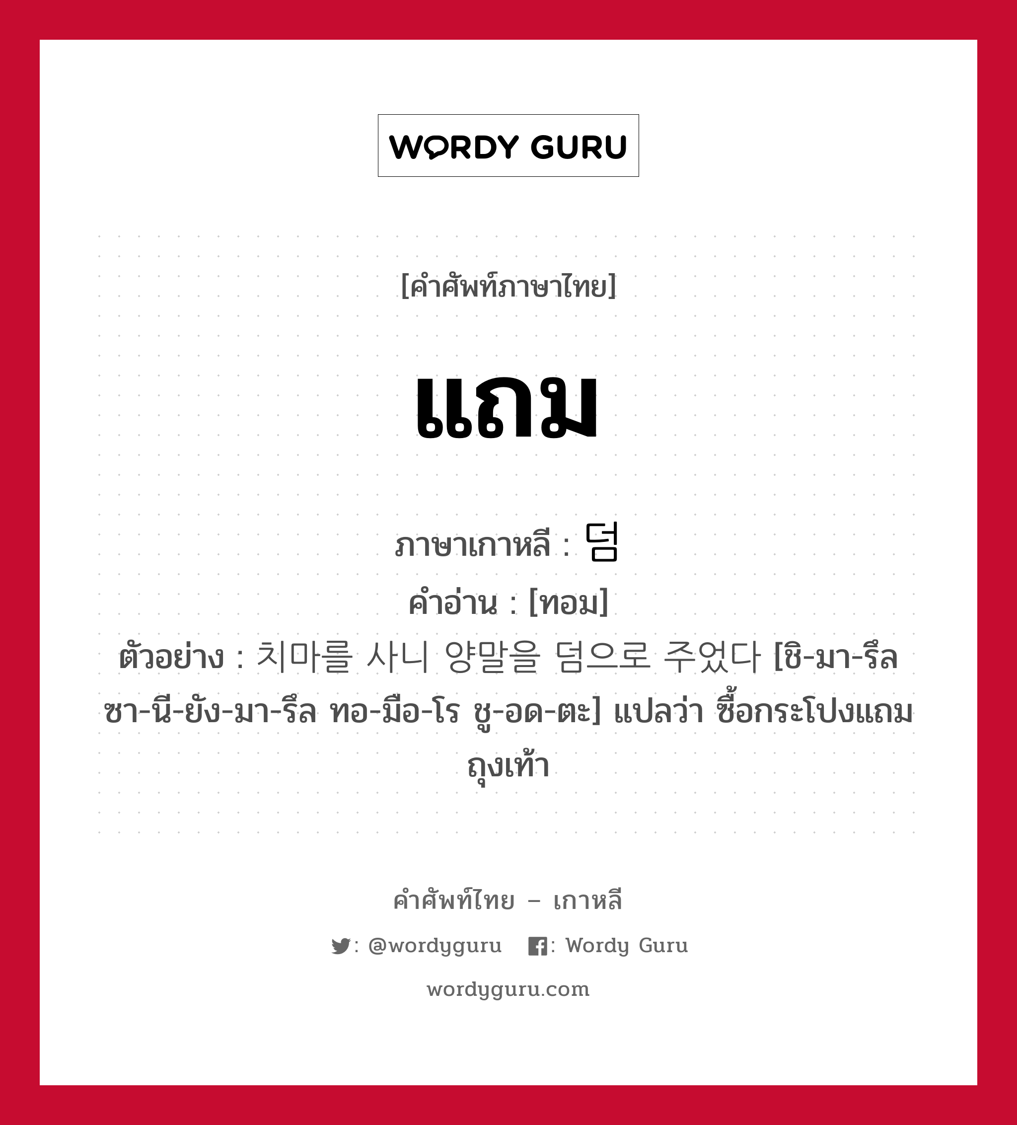 แถม ภาษาเกาหลีคืออะไร, คำศัพท์ภาษาไทย - เกาหลี แถม ภาษาเกาหลี 덤 คำอ่าน [ทอม] ตัวอย่าง 치마를 사니 양말을 덤으로 주었다 [ชิ-มา-รึล ซา-นี-ยัง-มา-รึล ทอ-มือ-โร ชู-อด-ตะ] แปลว่า ซื้อกระโปงแถมถุงเท้า