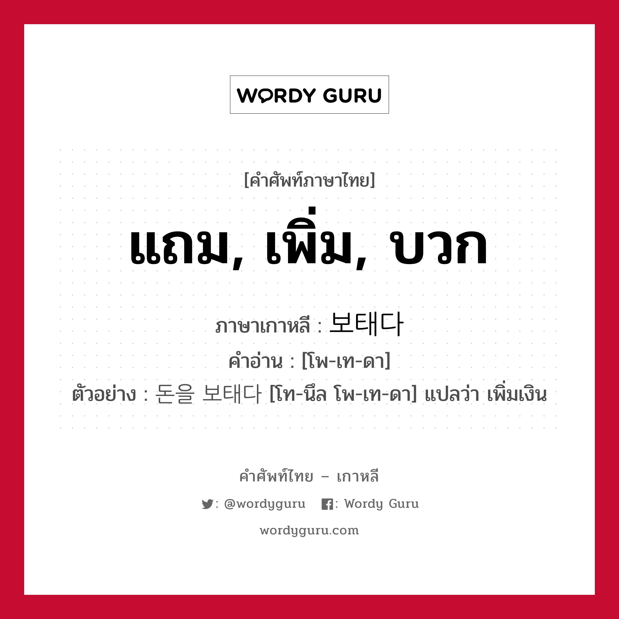 แถม, เพิ่ม, บวก ภาษาเกาหลีคืออะไร, คำศัพท์ภาษาไทย - เกาหลี แถม, เพิ่ม, บวก ภาษาเกาหลี 보태다 คำอ่าน [โพ-เท-ดา] ตัวอย่าง 돈을 보태다 [โท-นึล โพ-เท-ดา] แปลว่า เพิ่มเงิน