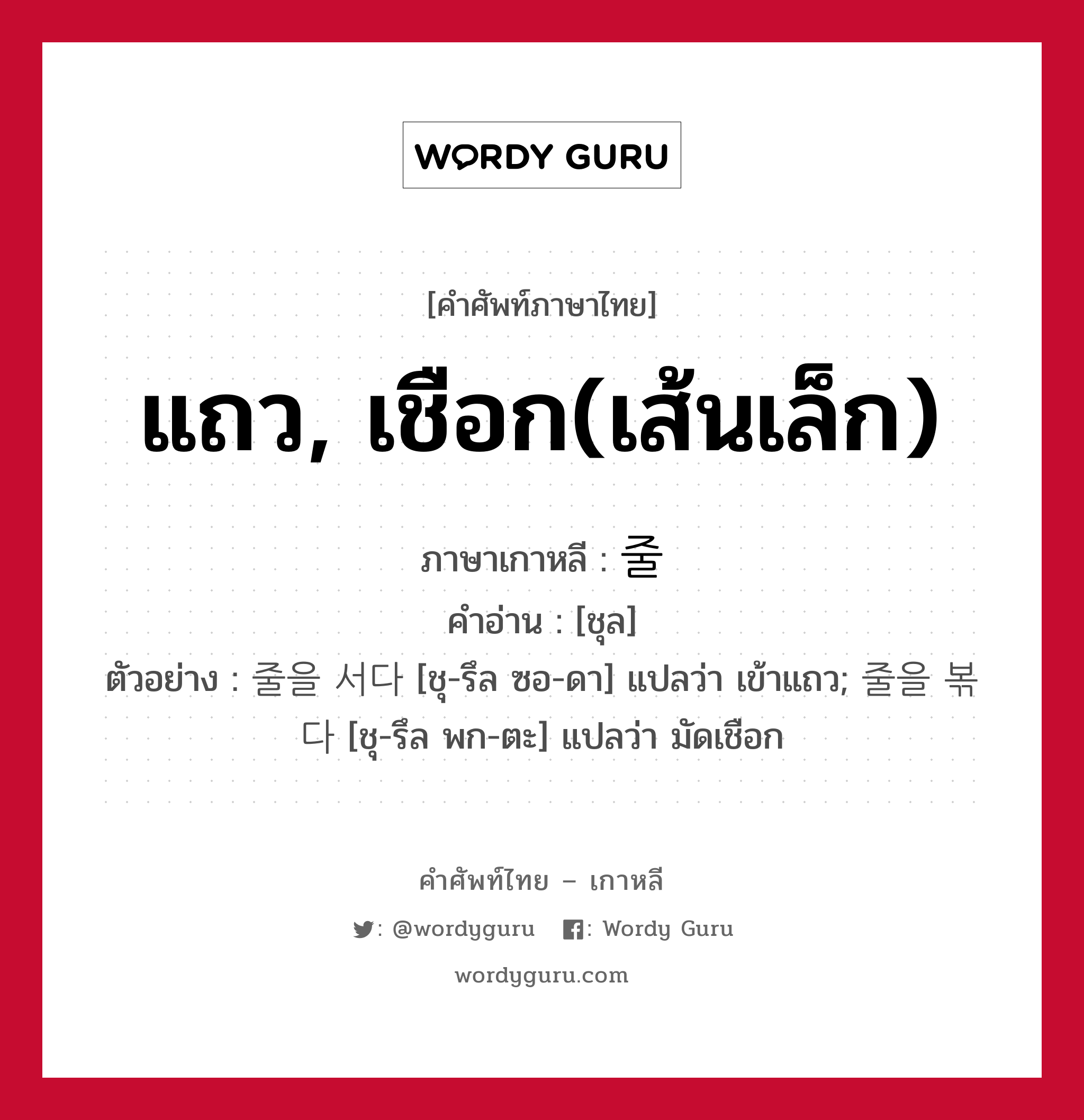 แถว, เชือก(เส้นเล็ก) ภาษาเกาหลีคืออะไร, คำศัพท์ภาษาไทย - เกาหลี แถว, เชือก(เส้นเล็ก) ภาษาเกาหลี 줄 คำอ่าน [ชุล] ตัวอย่าง 줄을 서다 [ชุ-รึล ซอ-ดา] แปลว่า เข้าแถว; 줄을 볶다 [ชุ-รึล พก-ตะ] แปลว่า มัดเชือก