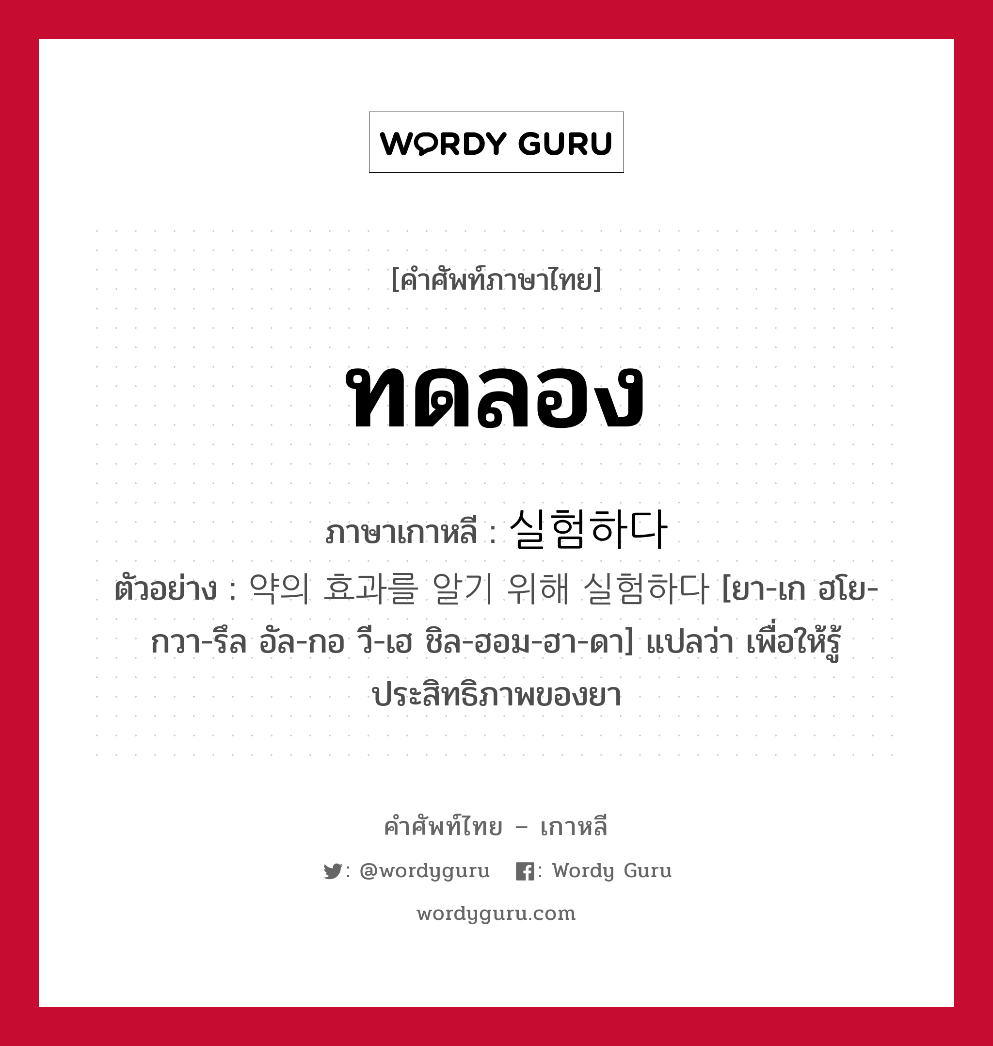 ทดลอง ภาษาเกาหลีคืออะไร, คำศัพท์ภาษาไทย - เกาหลี ทดลอง ภาษาเกาหลี 실험하다 ตัวอย่าง 약의 효과를 알기 위해 실험하다 [ยา-เก ฮโย-กวา-รึล อัล-กอ วี-เฮ ชิล-ฮอม-ฮา-ดา] แปลว่า เพื่อให้รู้ประสิทธิภาพของยา