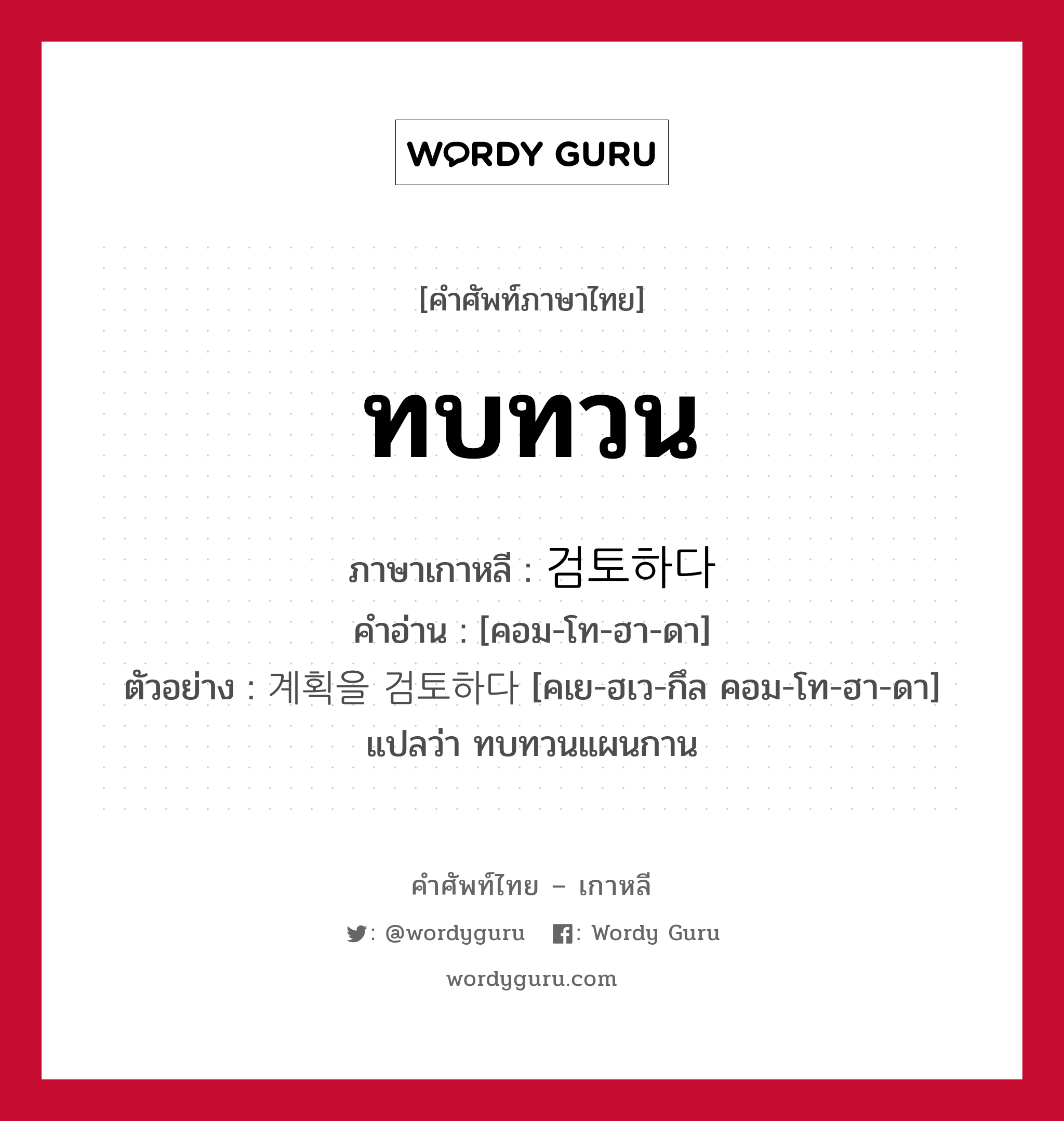 ทบทวน ภาษาเกาหลีคืออะไร, คำศัพท์ภาษาไทย - เกาหลี ทบทวน ภาษาเกาหลี 검토하다 คำอ่าน [คอม-โท-ฮา-ดา] ตัวอย่าง 계획을 검토하다 [คเย-ฮเว-กึล คอม-โท-ฮา-ดา] แปลว่า ทบทวนแผนกาน