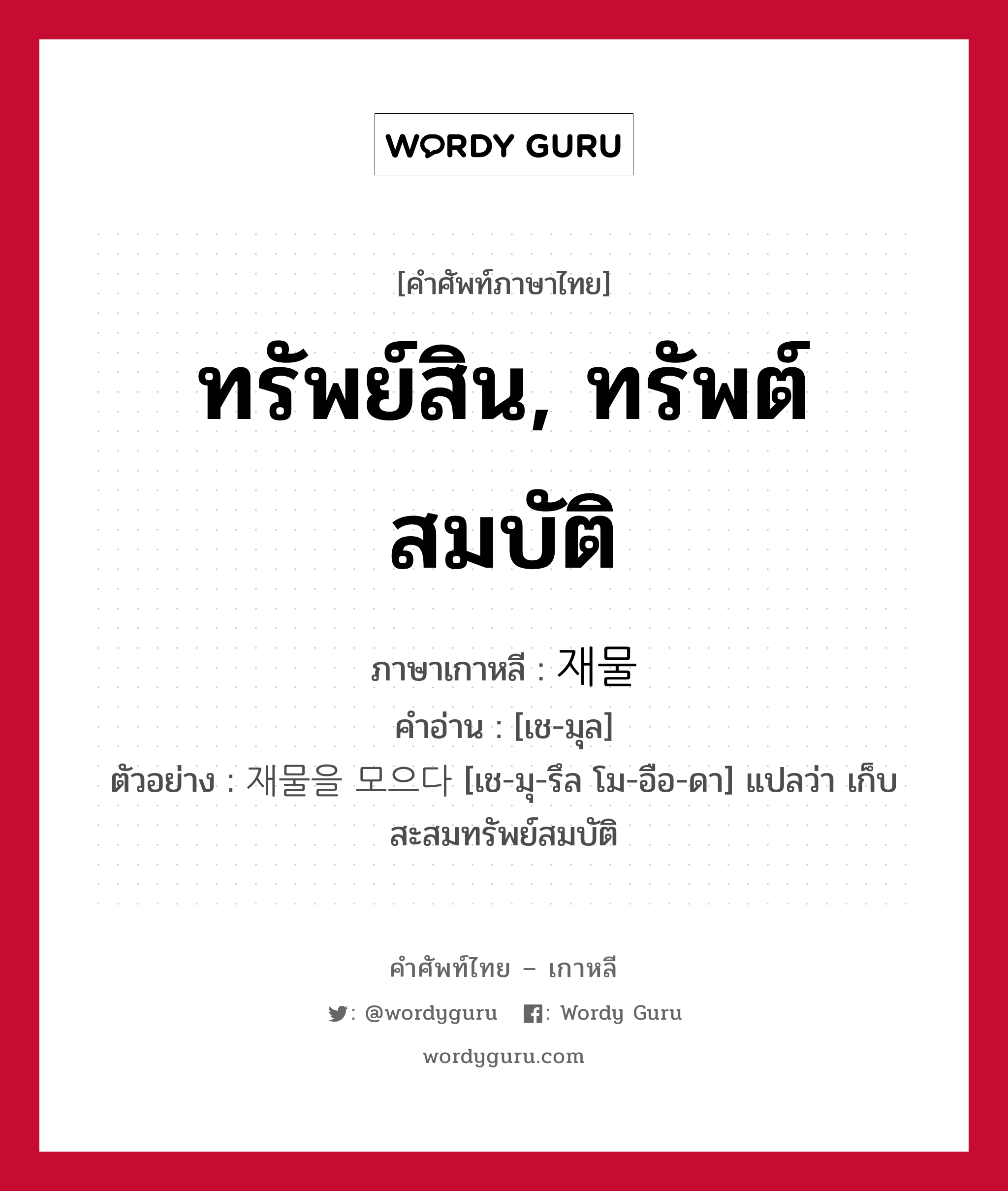 ทรัพย์สิน, ทรัพต์สมบัติ ภาษาเกาหลีคืออะไร, คำศัพท์ภาษาไทย - เกาหลี ทรัพย์สิน, ทรัพต์สมบัติ ภาษาเกาหลี 재물 คำอ่าน [เช-มุล] ตัวอย่าง 재물을 모으다 [เช-มุ-รึล โม-อือ-ดา] แปลว่า เก็บสะสมทรัพย์สมบัติ