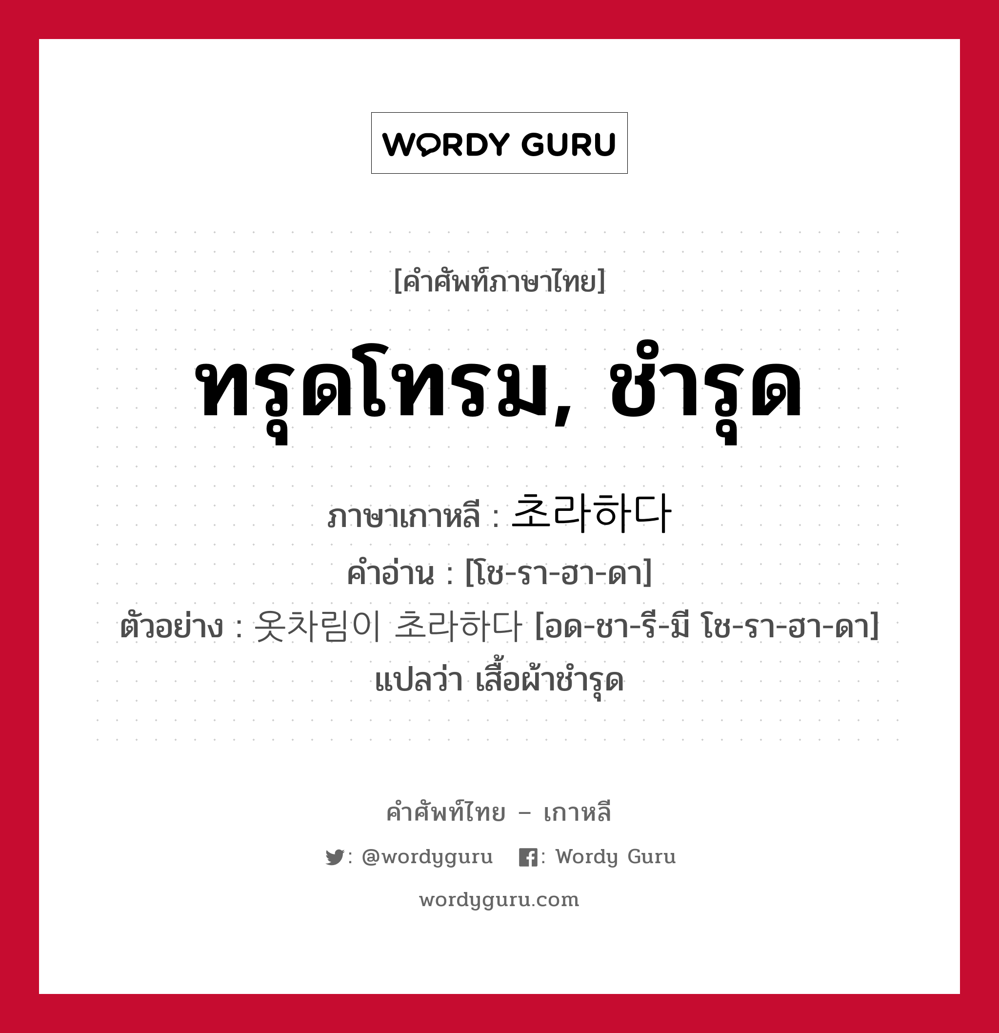 ทรุดโทรม, ชำรุด ภาษาเกาหลีคืออะไร, คำศัพท์ภาษาไทย - เกาหลี ทรุดโทรม, ชำรุด ภาษาเกาหลี 초라하다 คำอ่าน [โช-รา-ฮา-ดา] ตัวอย่าง 옷차림이 초라하다 [อด-ชา-รี-มี โช-รา-ฮา-ดา] แปลว่า เสื้อผ้าชำรุด