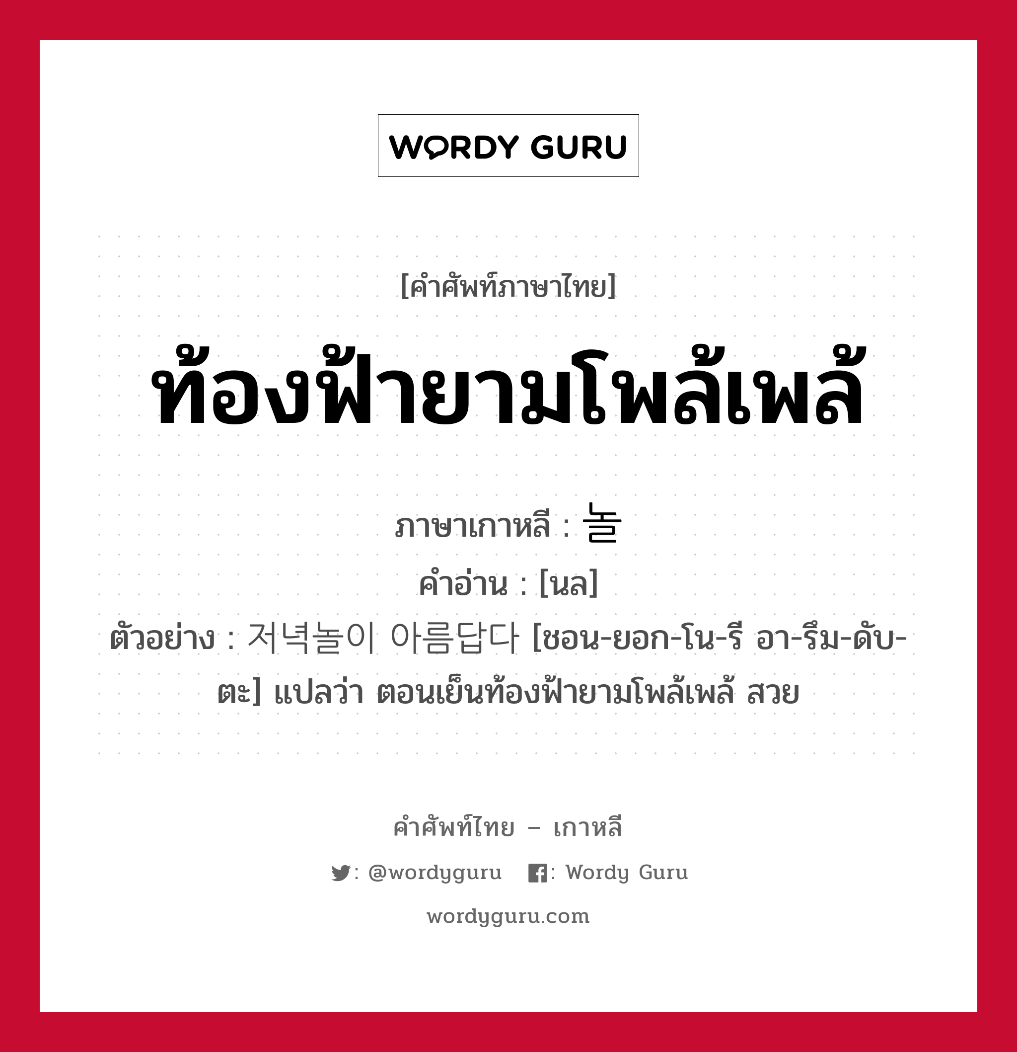 ท้องฟ้ายามโพล้เพล้ ภาษาเกาหลีคืออะไร, คำศัพท์ภาษาไทย - เกาหลี ท้องฟ้ายามโพล้เพล้ ภาษาเกาหลี 놀 คำอ่าน [นล] ตัวอย่าง 저녁놀이 아름답다 [ชอน-ยอก-โน-รี อา-รึม-ดับ-ตะ] แปลว่า ตอนเย็นท้องฟ้ายามโพล้เพล้ สวย