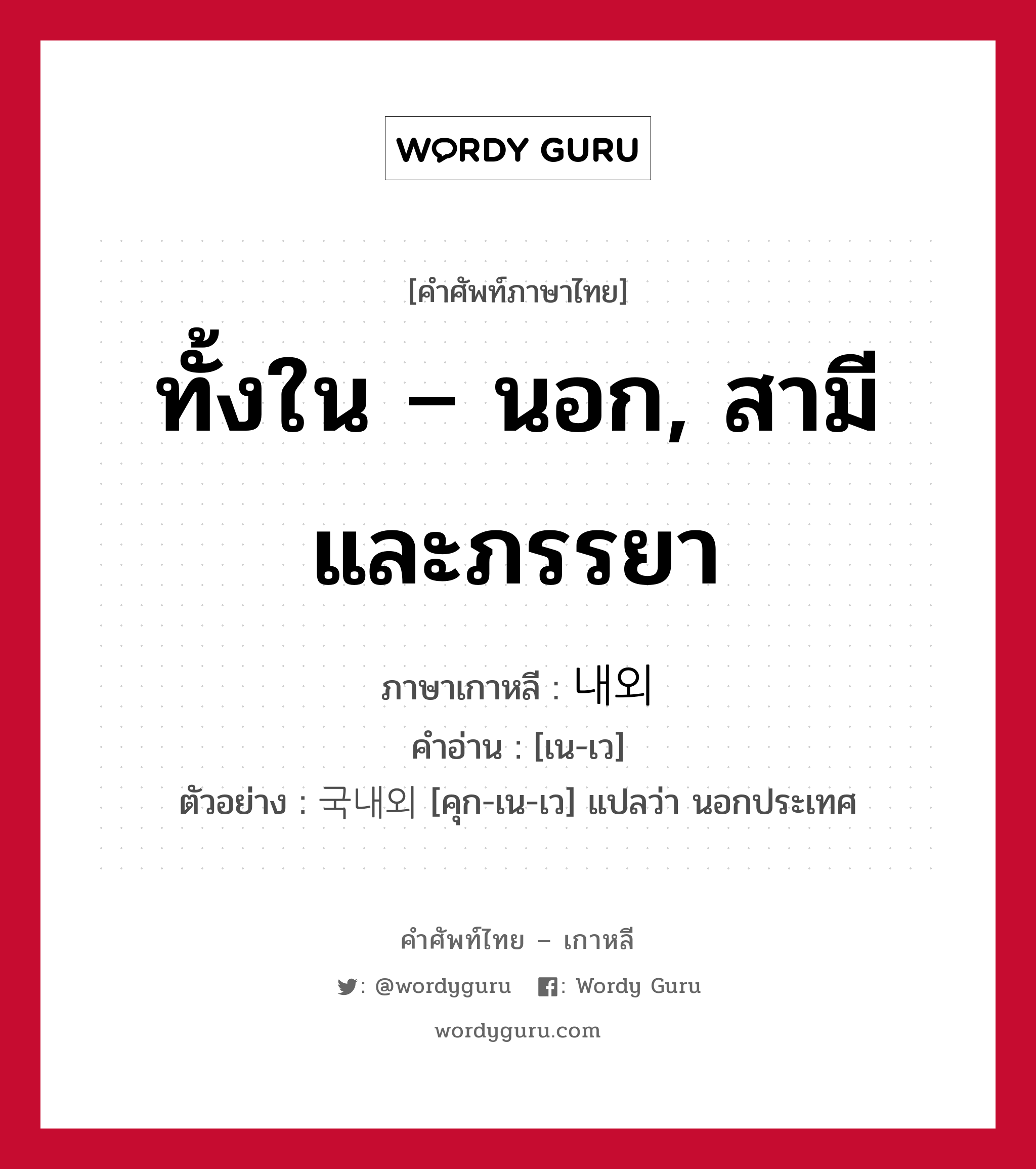 ทั้งใน – นอก, สามีและภรรยา ภาษาเกาหลีคืออะไร, คำศัพท์ภาษาไทย - เกาหลี ทั้งใน – นอก, สามีและภรรยา ภาษาเกาหลี 내외 คำอ่าน [เน-เว] ตัวอย่าง 국내외 [คุก-เน-เว] แปลว่า นอกประเทศ