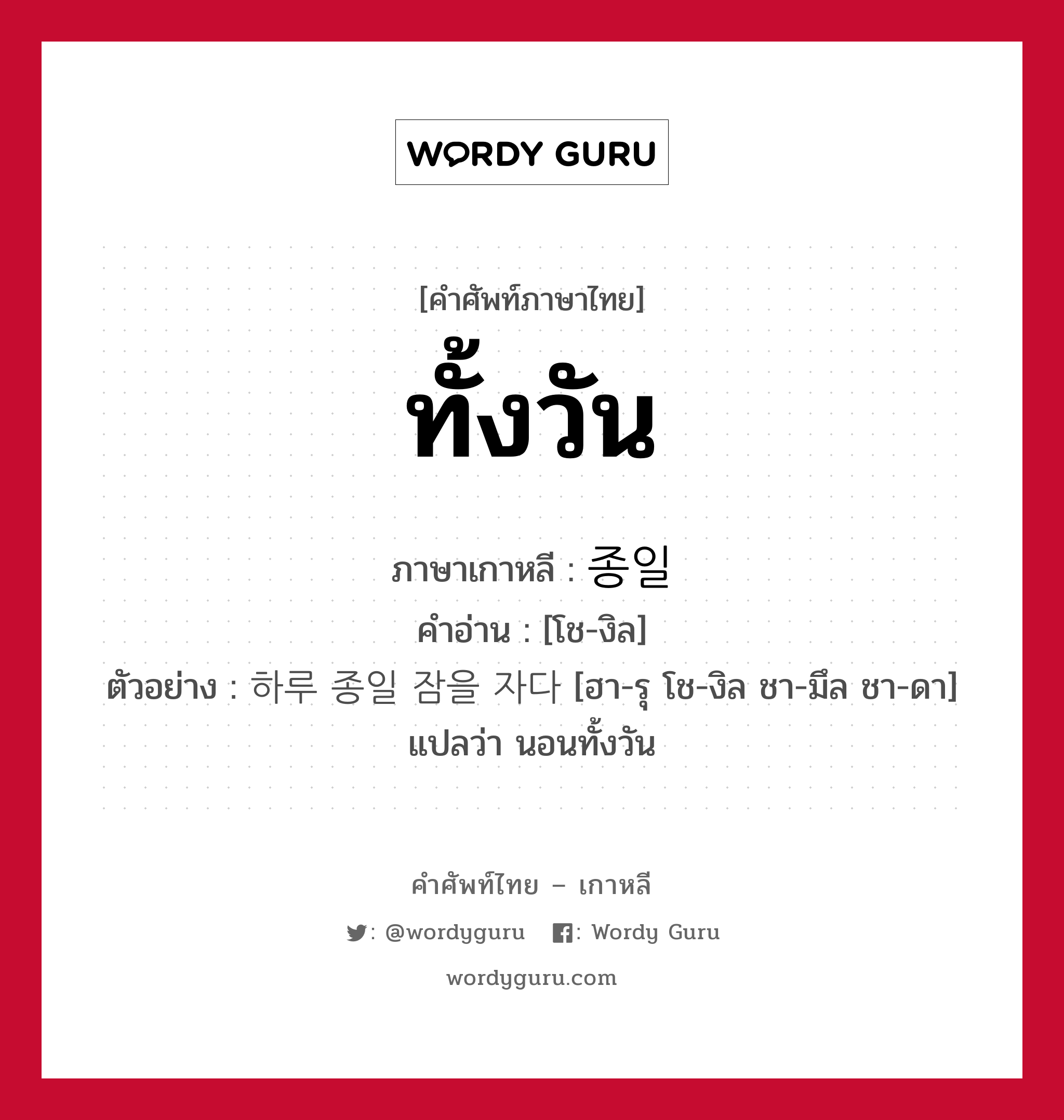 ทั้งวัน ภาษาเกาหลีคืออะไร, คำศัพท์ภาษาไทย - เกาหลี ทั้งวัน ภาษาเกาหลี 종일 คำอ่าน [โช-งิล] ตัวอย่าง 하루 종일 잠을 자다 [ฮา-รุ โช-งิล ชา-มึล ชา-ดา] แปลว่า นอนทั้งวัน