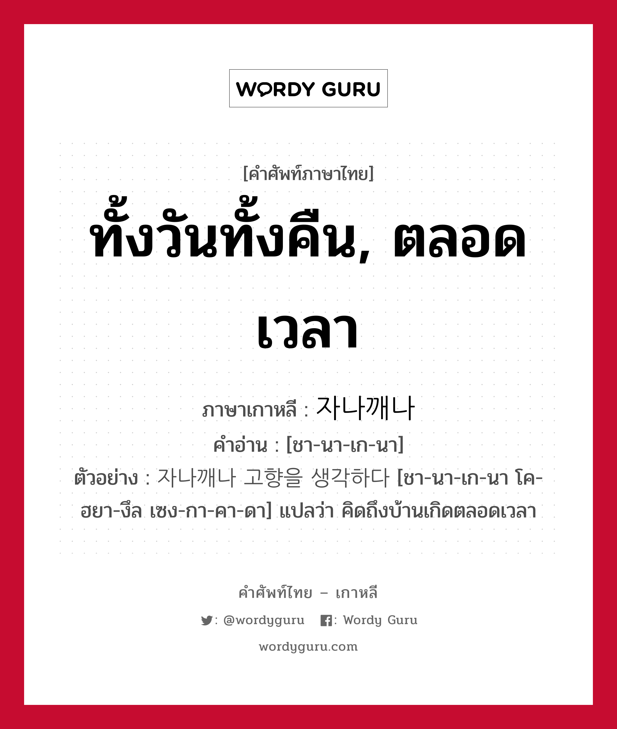 ทั้งวันทั้งคืน, ตลอดเวลา ภาษาเกาหลีคืออะไร, คำศัพท์ภาษาไทย - เกาหลี ทั้งวันทั้งคืน, ตลอดเวลา ภาษาเกาหลี 자나깨나 คำอ่าน [ชา-นา-เก-นา] ตัวอย่าง 자나깨나 고향을 생각하다 [ชา-นา-เก-นา โค-ฮยา-งึล เซง-กา-คา-ดา] แปลว่า คิดถึงบ้านเกิดตลอดเวลา