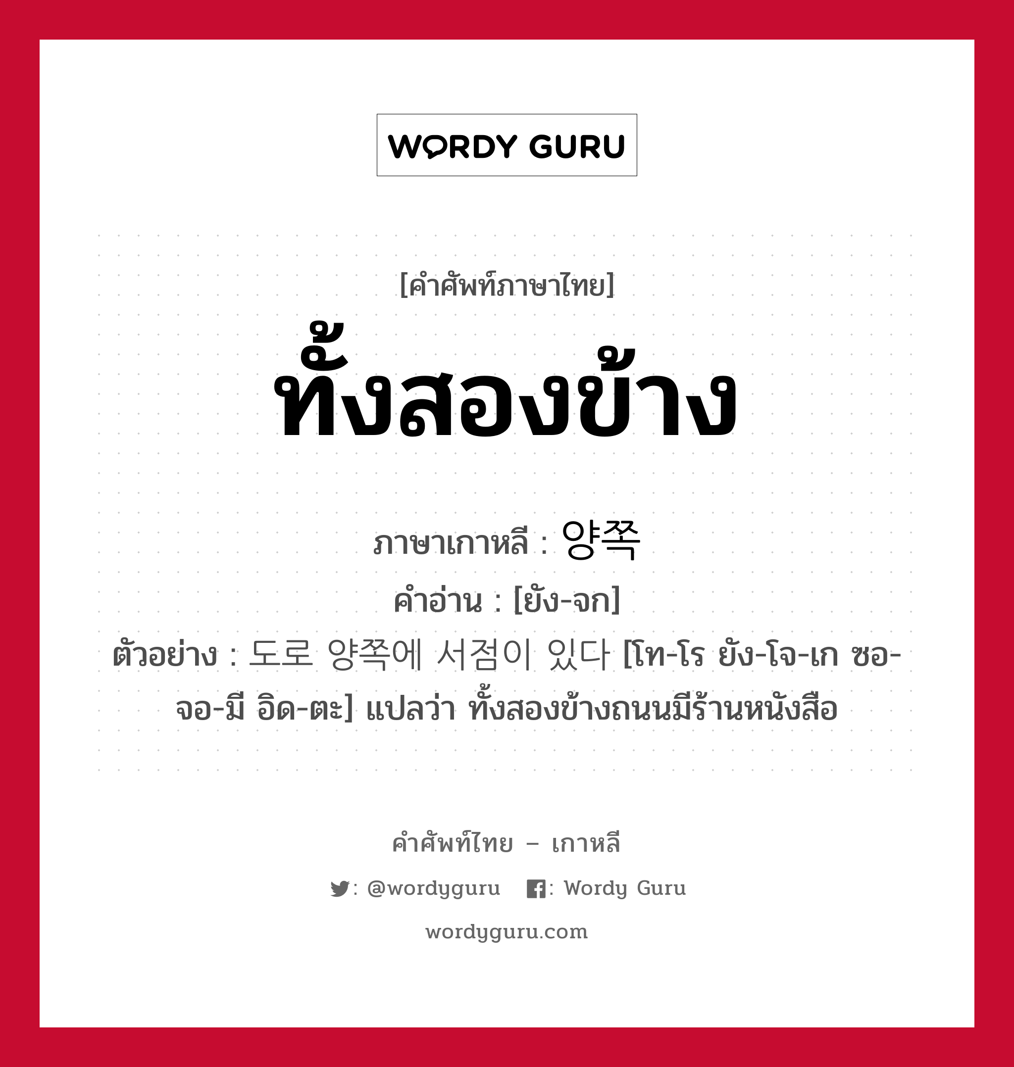 ทั้งสองข้าง ภาษาเกาหลีคืออะไร, คำศัพท์ภาษาไทย - เกาหลี ทั้งสองข้าง ภาษาเกาหลี 양쪽 คำอ่าน [ยัง-จก] ตัวอย่าง 도로 양쪽에 서점이 있다 [โท-โร ยัง-โจ-เก ซอ-จอ-มี อิด-ตะ] แปลว่า ทั้งสองข้างถนนมีร้านหนังสือ