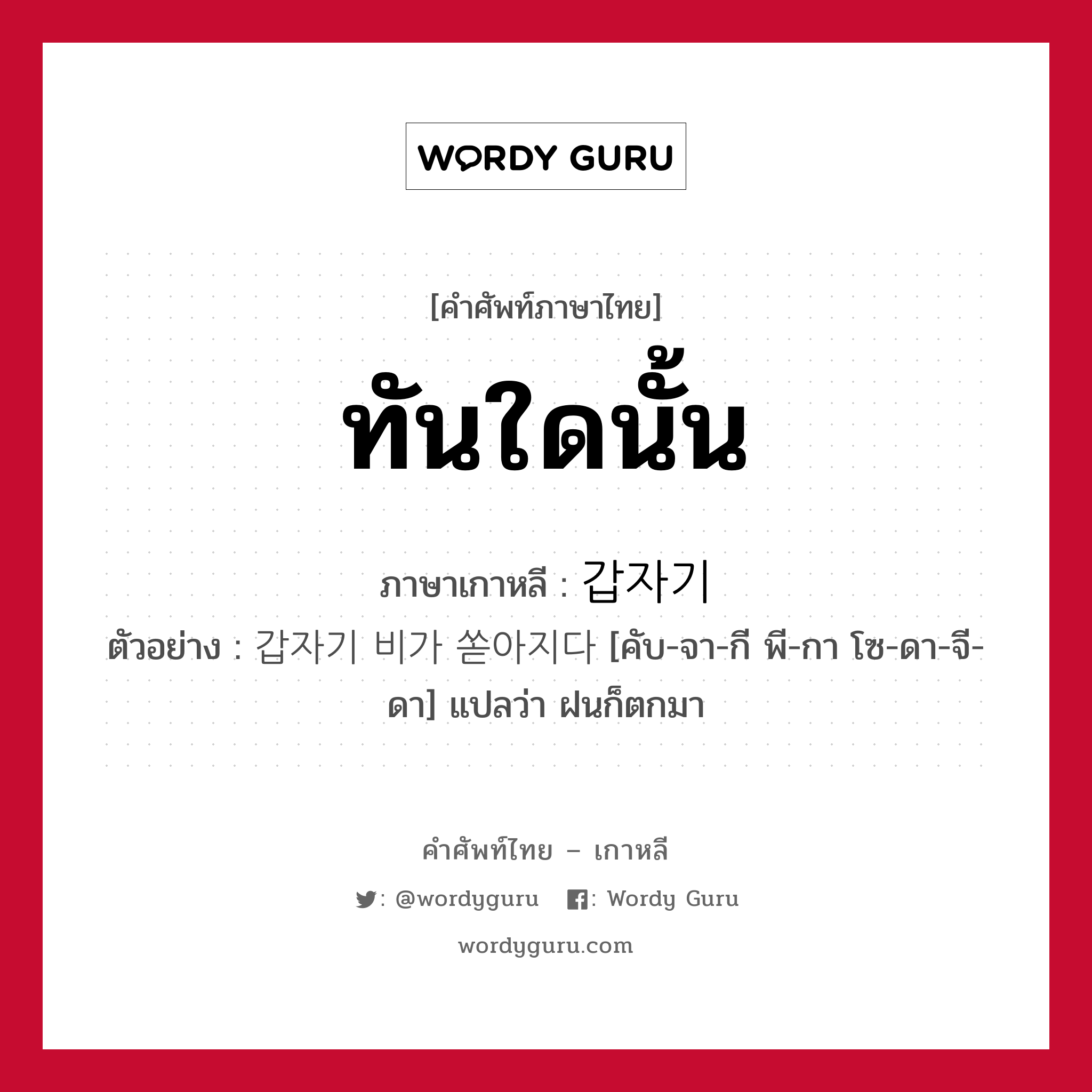 ทันใดนั้น ภาษาเกาหลีคืออะไร, คำศัพท์ภาษาไทย - เกาหลี ทันใดนั้น ภาษาเกาหลี 갑자기 ตัวอย่าง 갑자기 비가 쏟아지다 [คับ-จา-กี พี-กา โซ-ดา-จี-ดา] แปลว่า ฝนก็ตกมา