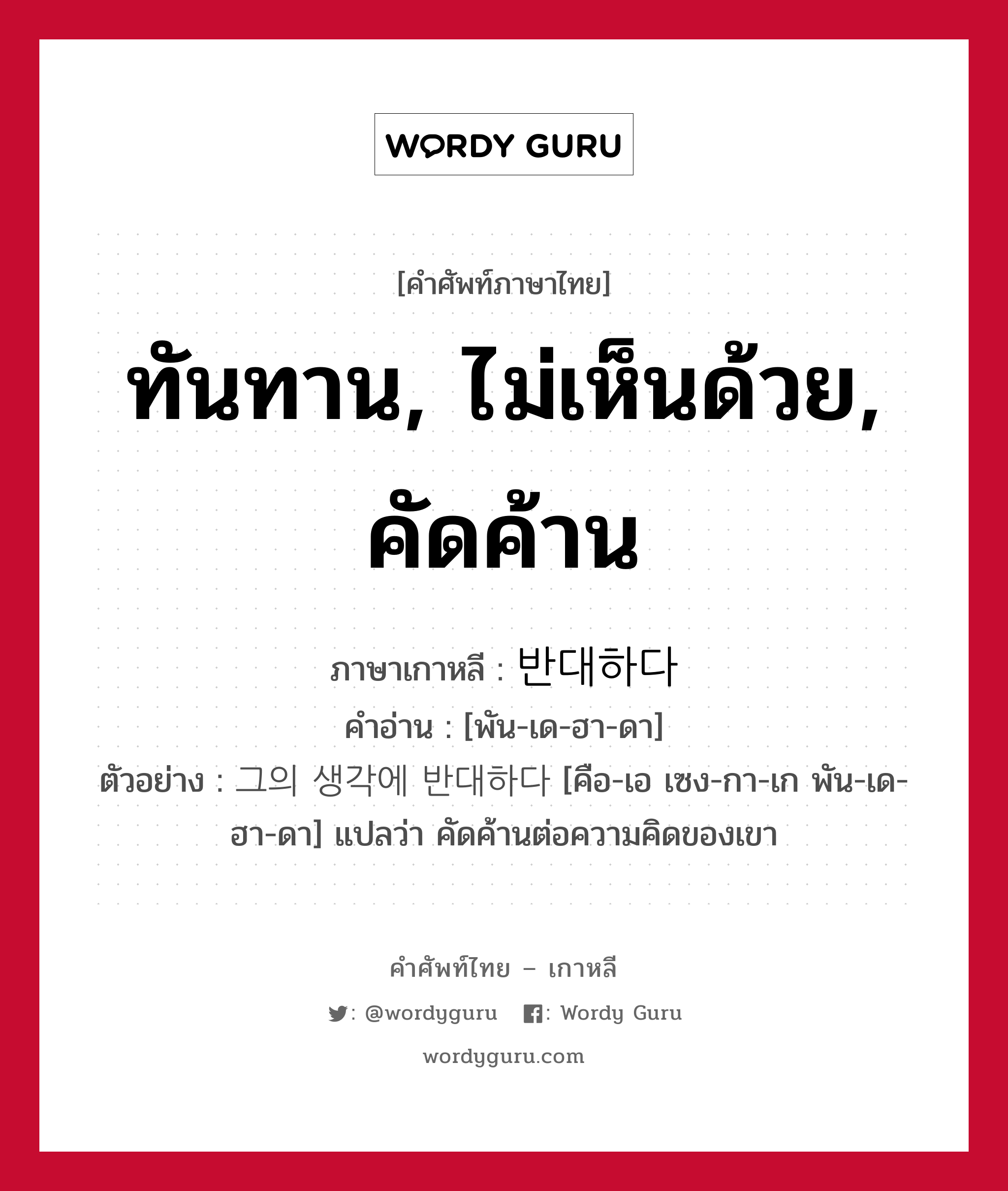 ทันทาน, ไม่เห็นด้วย, คัดค้าน ภาษาเกาหลีคืออะไร, คำศัพท์ภาษาไทย - เกาหลี ทันทาน, ไม่เห็นด้วย, คัดค้าน ภาษาเกาหลี 반대하다 คำอ่าน [พัน-เด-ฮา-ดา] ตัวอย่าง 그의 생각에 반대하다 [คือ-เอ เซง-กา-เก พัน-เด-ฮา-ดา] แปลว่า คัดค้านต่อความคิดของเขา