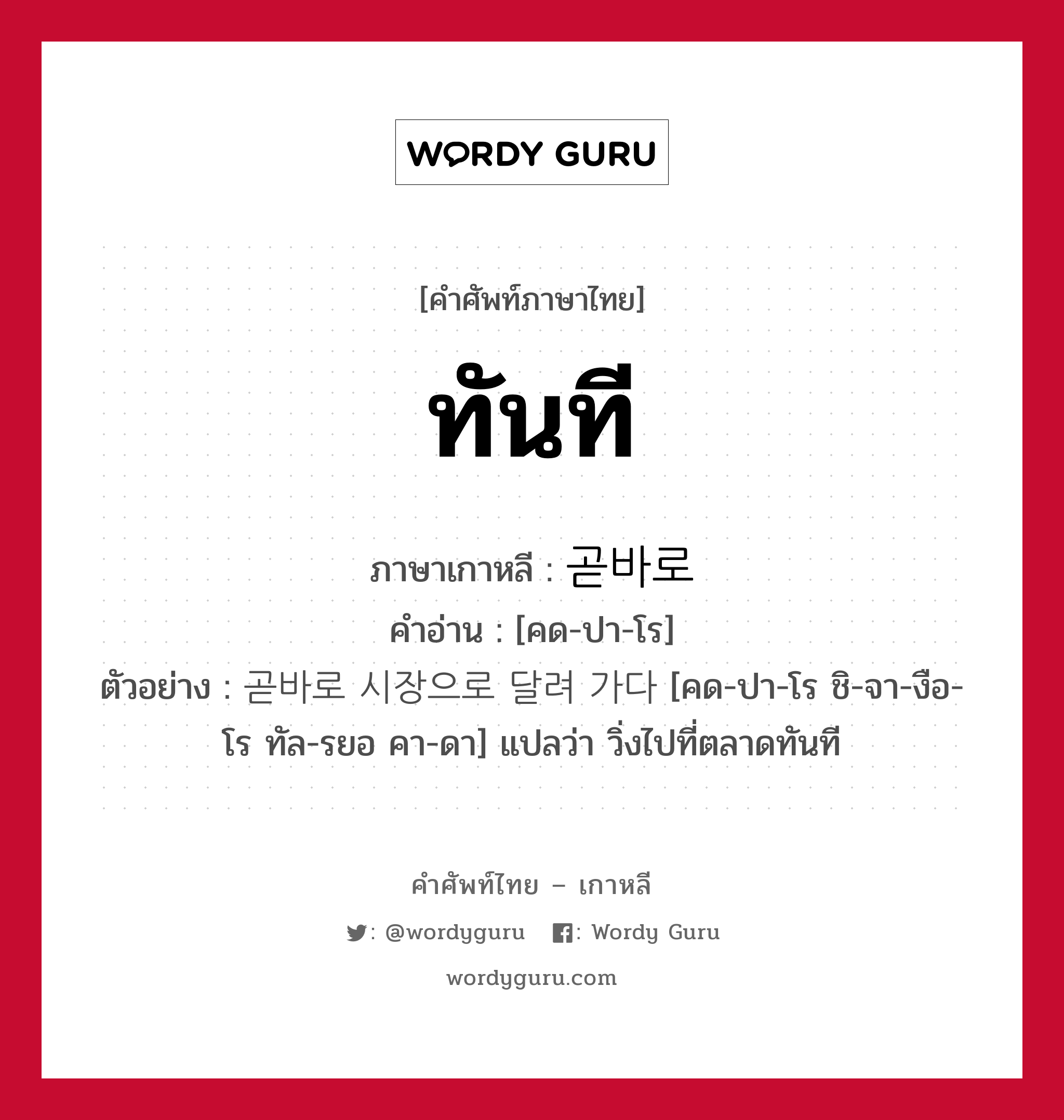 ทันที ภาษาเกาหลีคืออะไร, คำศัพท์ภาษาไทย - เกาหลี ทันที ภาษาเกาหลี 곧바로 คำอ่าน [คด-ปา-โร] ตัวอย่าง 곧바로 시장으로 달려 가다 [คด-ปา-โร ชิ-จา-งือ-โร ทัล-รยอ คา-ดา] แปลว่า วิ่งไปที่ตลาดทันที