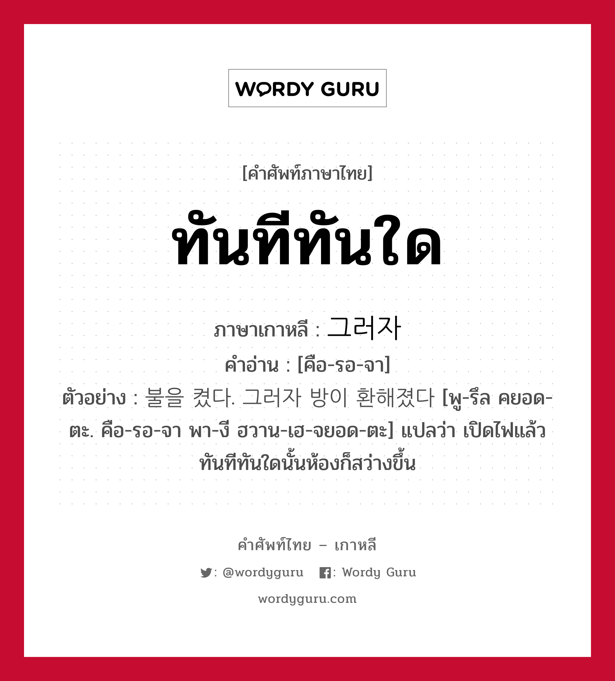 ทันทีทันใด ภาษาเกาหลีคืออะไร, คำศัพท์ภาษาไทย - เกาหลี ทันทีทันใด ภาษาเกาหลี 그러자 คำอ่าน [คือ-รอ-จา] ตัวอย่าง 불을 켰다. 그러자 방이 환해졌다 [พู-รึล คยอด-ตะ. คือ-รอ-จา พา-งี ฮวาน-เฮ-จยอด-ตะ] แปลว่า เปิดไฟแล้วทันทีทันใดนั้นห้องก็สว่างขึ้น