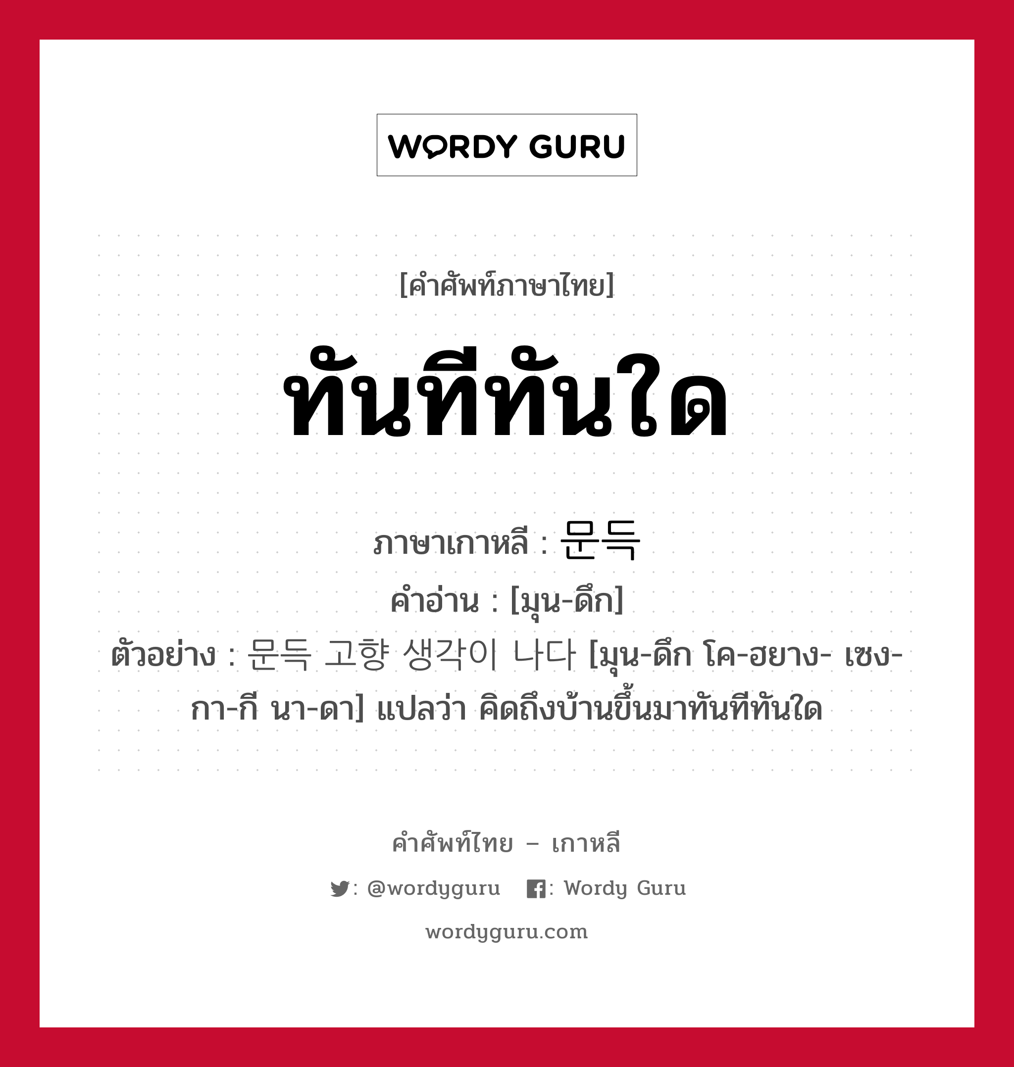 ทันทีทันใด ภาษาเกาหลีคืออะไร, คำศัพท์ภาษาไทย - เกาหลี ทันทีทันใด ภาษาเกาหลี 문득 คำอ่าน [มุน-ดึก] ตัวอย่าง 문득 고향 생각이 나다 [มุน-ดึก โค-ฮยาง- เซง-กา-กี นา-ดา] แปลว่า คิดถึงบ้านขึ้นมาทันทีทันใด