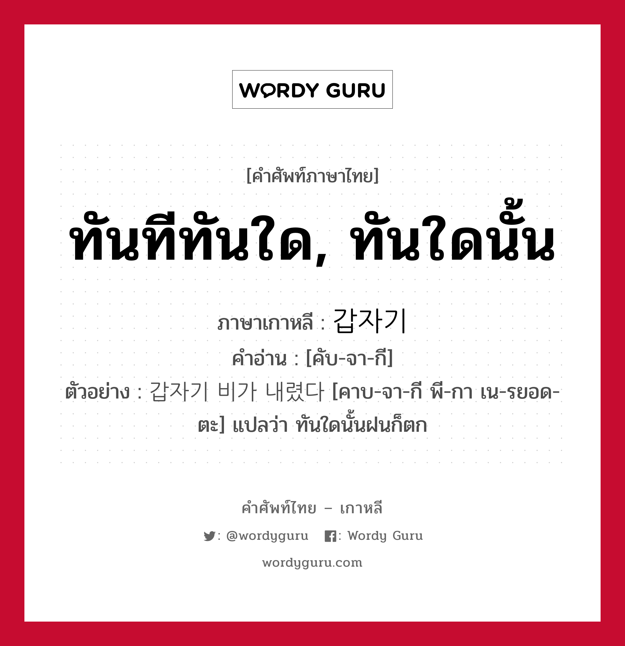 ทันทีทันใด, ทันใดนั้น ภาษาเกาหลีคืออะไร, คำศัพท์ภาษาไทย - เกาหลี ทันทีทันใด, ทันใดนั้น ภาษาเกาหลี 갑자기 คำอ่าน [คับ-จา-กี] ตัวอย่าง 갑자기 비가 내렸다 [คาบ-จา-กี พี-กา เน-รยอด-ตะ] แปลว่า ทันใดนั้นฝนก็ตก