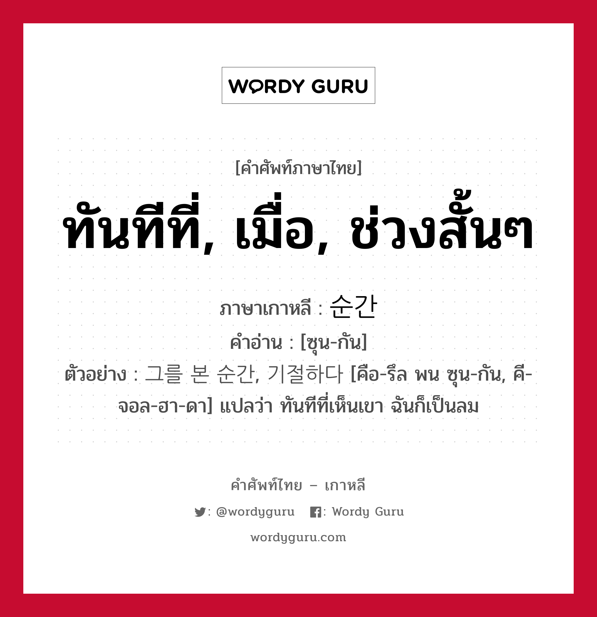 ทันทีที่, เมื่อ, ช่วงสั้นๆ ภาษาเกาหลีคืออะไร, คำศัพท์ภาษาไทย - เกาหลี ทันทีที่, เมื่อ, ช่วงสั้นๆ ภาษาเกาหลี 순간 คำอ่าน [ซุน-กัน] ตัวอย่าง 그를 본 순간, 기절하다 [คือ-รึล พน ซุน-กัน, คี-จอล-ฮา-ดา] แปลว่า ทันทีที่เห็นเขา ฉันก็เป็นลม