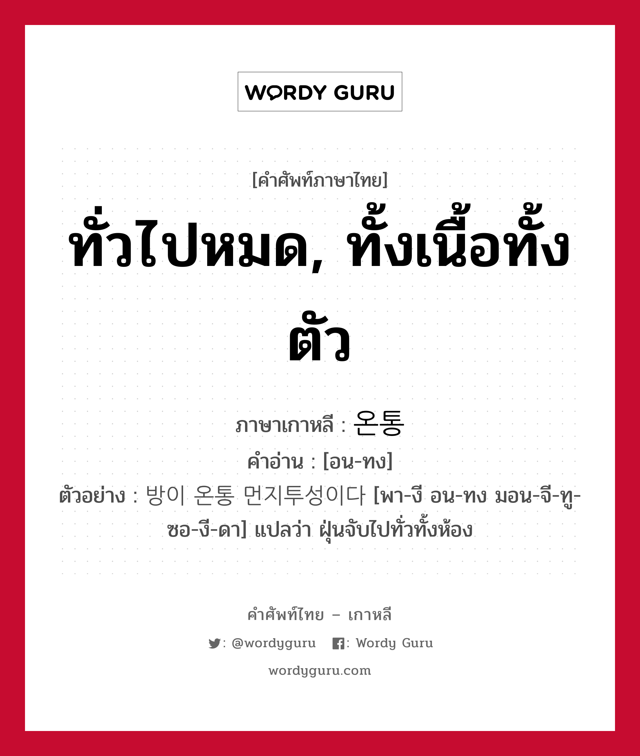 ทั่วไปหมด, ทั้งเนื้อทั้งตัว ภาษาเกาหลีคืออะไร, คำศัพท์ภาษาไทย - เกาหลี ทั่วไปหมด, ทั้งเนื้อทั้งตัว ภาษาเกาหลี 온통 คำอ่าน [อน-ทง] ตัวอย่าง 방이 온통 먼지투성이다 [พา-งี อน-ทง มอน-จี-ทู-ซอ-งี-ดา] แปลว่า ฝุ่นจับไปทั่วทั้งห้อง