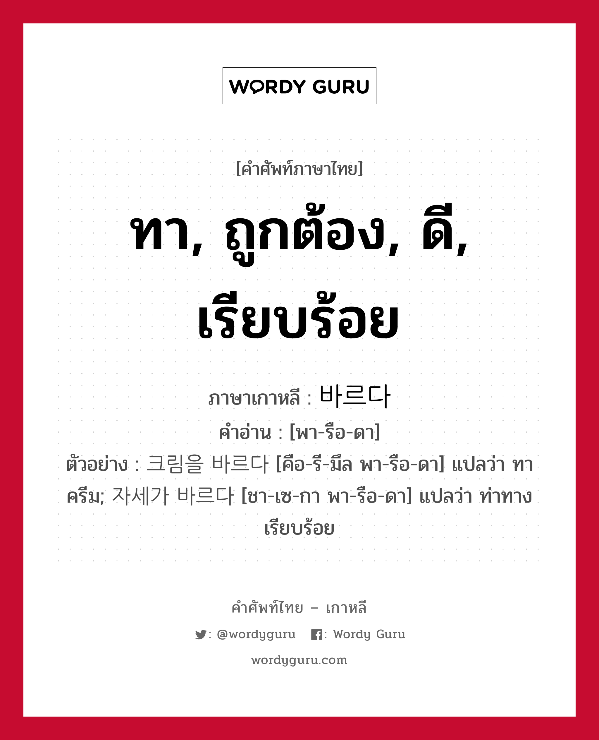 ทา, ถูกต้อง, ดี, เรียบร้อย ภาษาเกาหลีคืออะไร, คำศัพท์ภาษาไทย - เกาหลี ทา, ถูกต้อง, ดี, เรียบร้อย ภาษาเกาหลี 바르다 คำอ่าน [พา-รือ-ดา] ตัวอย่าง 크림을 바르다 [คือ-รี-มึล พา-รือ-ดา] แปลว่า ทาครีม; 자세가 바르다 [ชา-เซ-กา พา-รือ-ดา] แปลว่า ท่าทางเรียบร้อย