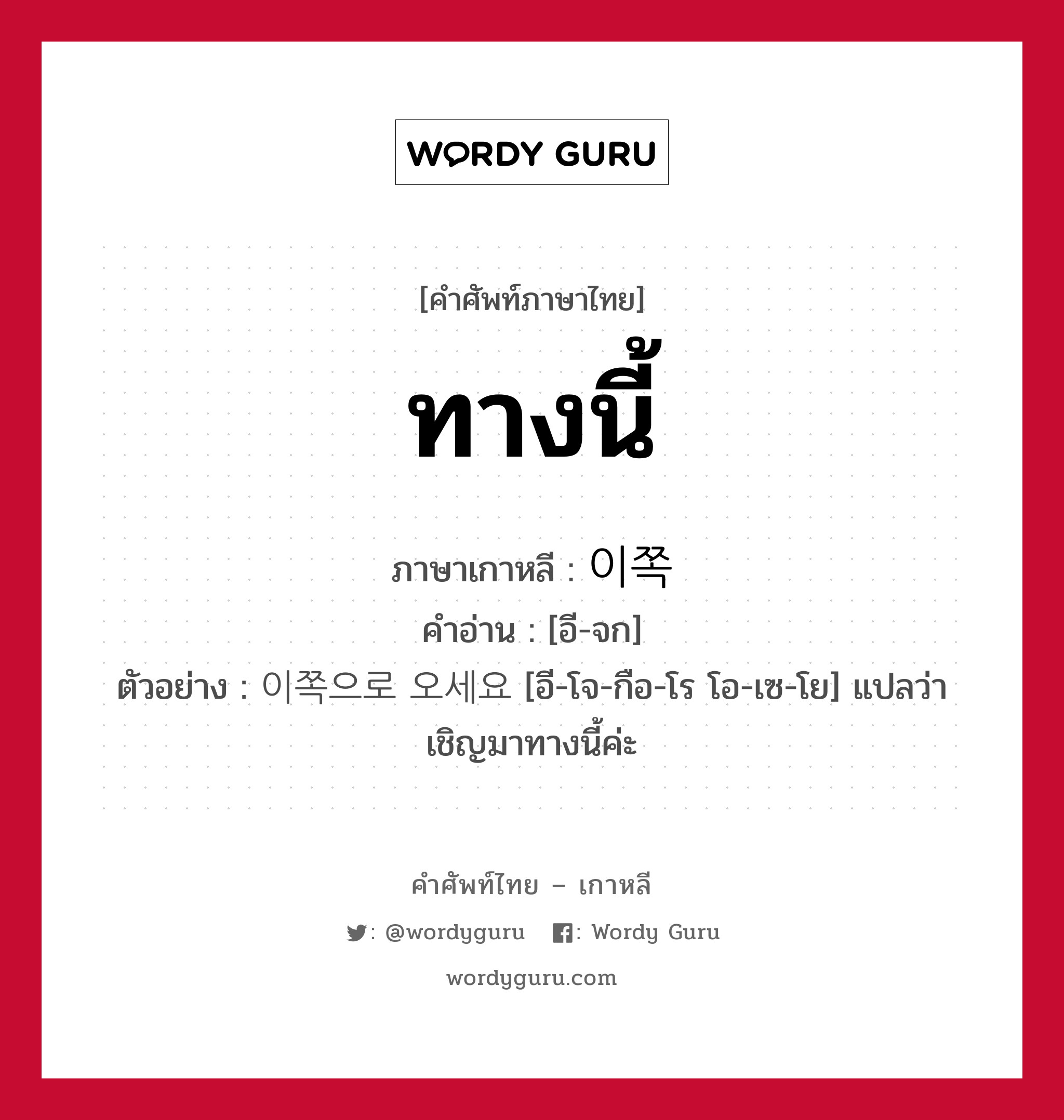 ทางนี้ ภาษาเกาหลีคืออะไร, คำศัพท์ภาษาไทย - เกาหลี ทางนี้ ภาษาเกาหลี 이쪽 คำอ่าน [อี-จก] ตัวอย่าง 이쪽으로 오세요 [อี-โจ-กือ-โร โอ-เซ-โย] แปลว่า เชิญมาทางนี้ค่ะ