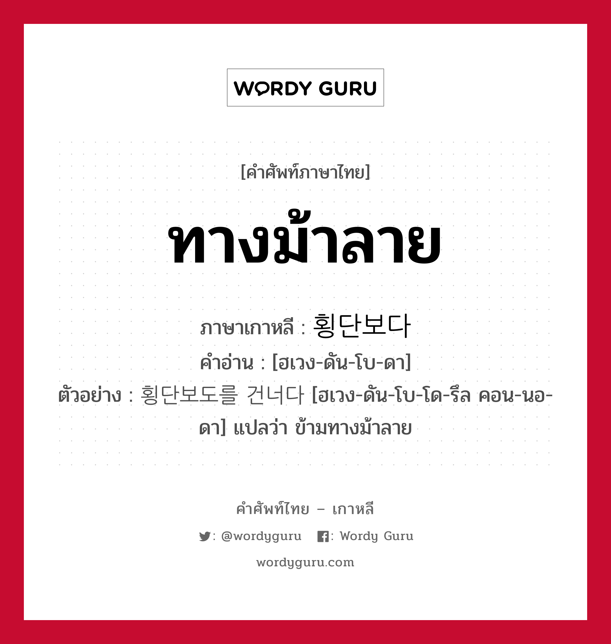 ทางม้าลาย ภาษาเกาหลีคืออะไร, คำศัพท์ภาษาไทย - เกาหลี ทางม้าลาย ภาษาเกาหลี 횡단보다 คำอ่าน [ฮเวง-ดัน-โบ-ดา] ตัวอย่าง 횡단보도를 건너다 [ฮเวง-ดัน-โบ-โด-รึล คอน-นอ-ดา] แปลว่า ข้ามทางม้าลาย