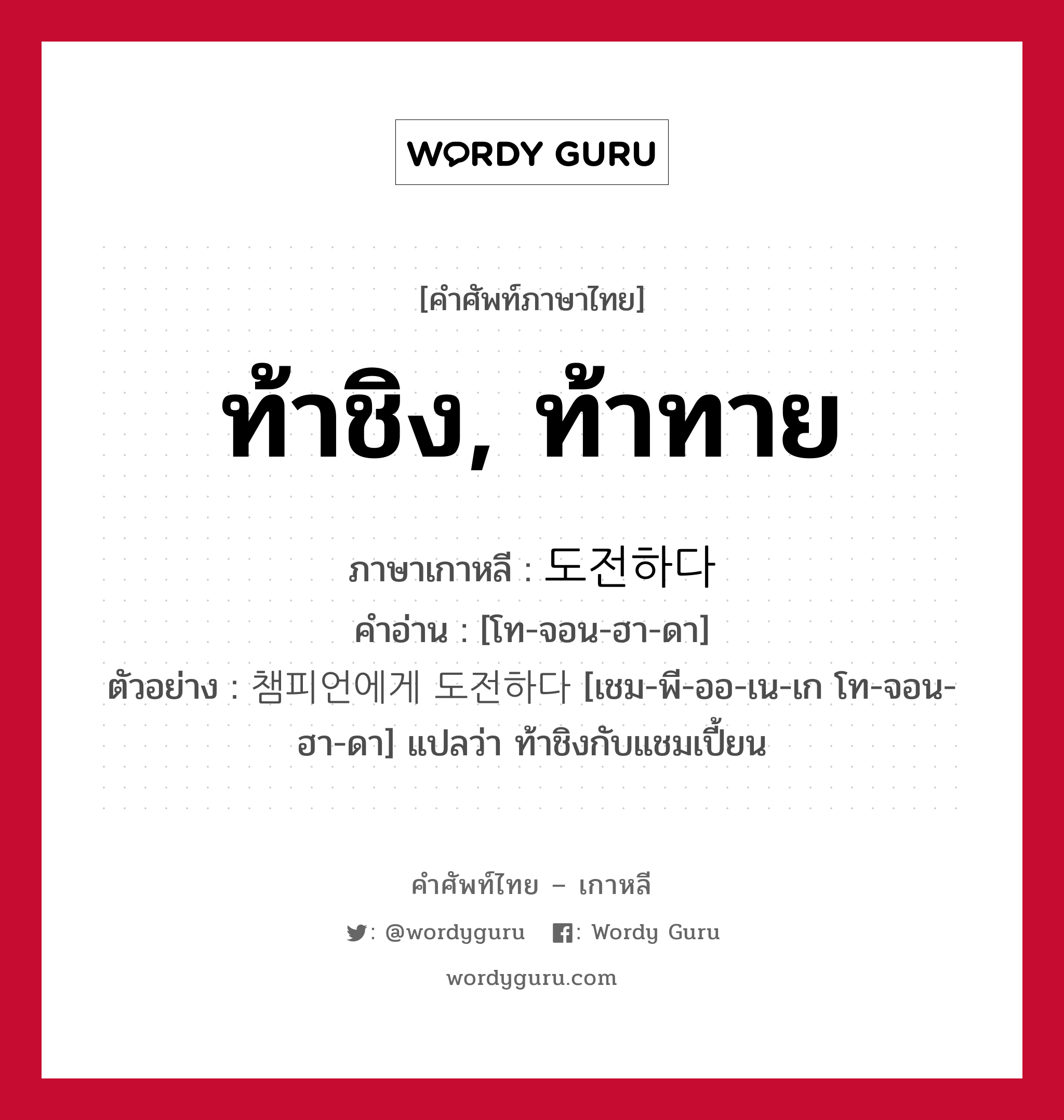 ท้าชิง, ท้าทาย ภาษาเกาหลีคืออะไร, คำศัพท์ภาษาไทย - เกาหลี ท้าชิง, ท้าทาย ภาษาเกาหลี 도전하다 คำอ่าน [โท-จอน-ฮา-ดา] ตัวอย่าง 챔피언에게 도전하다 [เชม-พี-ออ-เน-เก โท-จอน-ฮา-ดา] แปลว่า ท้าชิงกับแชมเปี้ยน