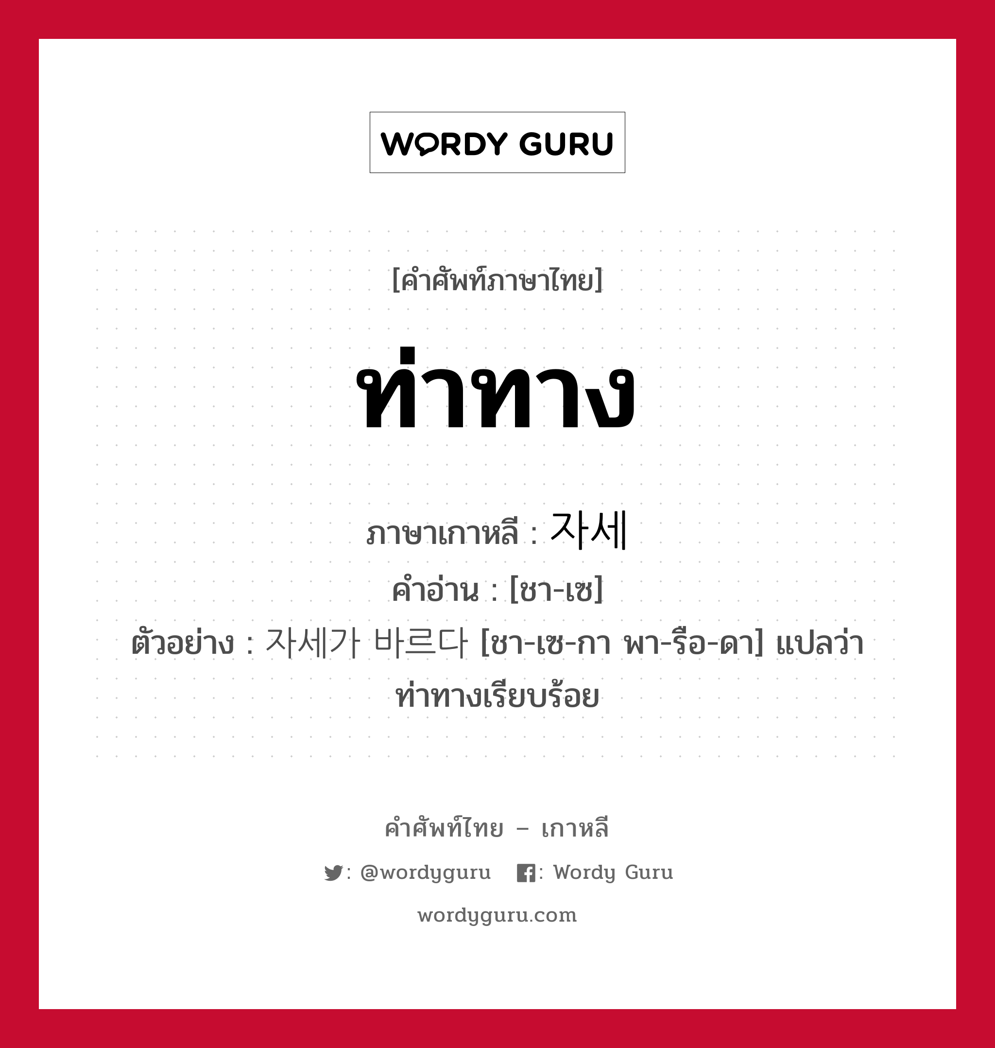 ท่าทาง ภาษาเกาหลีคืออะไร, คำศัพท์ภาษาไทย - เกาหลี ท่าทาง ภาษาเกาหลี 자세 คำอ่าน [ชา-เซ] ตัวอย่าง 자세가 바르다 [ชา-เซ-กา พา-รือ-ดา] แปลว่า ท่าทางเรียบร้อย